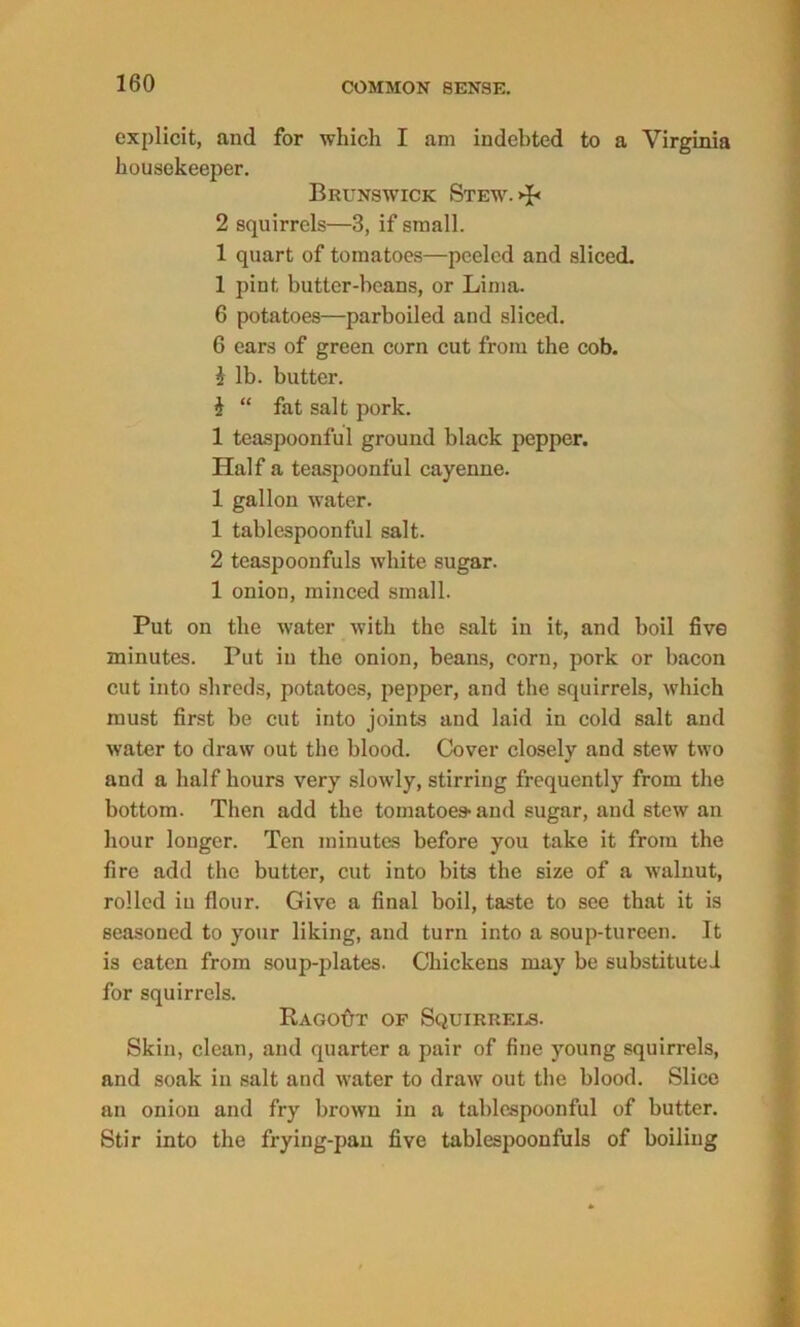 explicit, and for which I am indebted to a Virginia housekeeper. Brunswick Stew. >P 2 squirrels—3, if small. 1 quart of tomatoes—peeled and sliced. 1 pint butter-beans, or Lima. 6 potatoes—parboiled and sliced. 6 ears of green corn cut from the cob. i lb. butter. i “ fat salt pork. 1 teaspoonful ground black pepper. Half a teaspoonful cayenne. 1 gallon water. 1 tablespoonful salt. 2 teaspoonfuls white sugar. 1 onion, minced small. Put on the water with the salt in it, and boil five minutes. Put in the onion, beans, corn, pork or bacon cut into shreds, potatoes, pepper, and the squirrels, which must first be cut into joints and laid in cold salt and water to draw out the blood. Cover closely and stew two and a half hours very slowly, stirring frequently from the bottom. Then add the tomatoes and sugar, and stew an hour longer. Ten minutes before you take it from the fire add the butter, cut into bits the size of a walnut, rolled iu flour. Give a final boil, taste to see that it is seasoned to your liking, and turn into a soup-tureen. It is eaten from soup-plates. Chickens may be substituted for squirrels. RagoAt of Squirrers. Skin, clean, and quarter a pair of fine young squirrels, and soak in salt and water to draw out the blood. Slice an onion and fry brown in a tablespoonful of butter. Stir into the frying-pan five tablespoonfuls of boiling