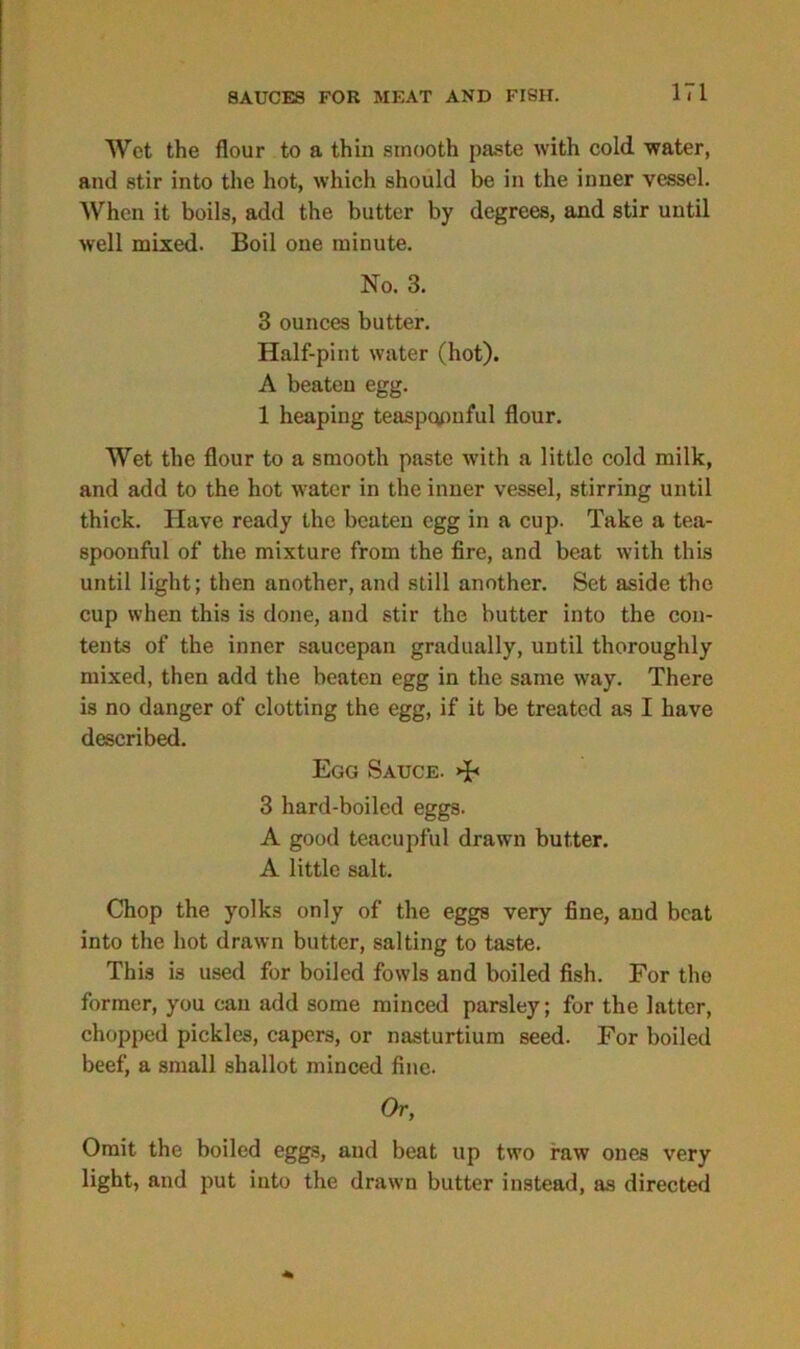 Wet the flour to a thin smooth paste with cold water, and stir into the hot, which should be in the inner vessel. When it boils, add the butter by degrees, and stir until well mixed. Boil one minute. No. 3. 3 ounces butter. Half-pint water (hot). A beaten egg. 1 heaping teaspqpnful flour. Wet the flour to a smooth paste with a little cold milk, and add to the hot water in the inner vessel, stirring until thick. Have ready the beaten egg in a cup. Take a tea- spoonful of the mixture from the fire, and beat with this until light; then another, and still another. Set aside the cup when this is done, and stir the butter into the con- tents of the inner saucepan gradually, until thoroughly mixed, then add the beaten egg in the same way. There is no danger of clotting the egg, if it be treated as I have described. Egg Sauce. >F 3 hard-boiled eggs. A good teacupful drawn butter. A little salt. Chop the yolks only of the eggs very fine, and beat into the hot drawn butter, salting to taste. This is used for boiled fowls and boiled fish. For the former, you can add some minced parsley; for the latter, chopped pickles, capers, or nasturtium seed. For boiled beef, a small shallot minced fine. Or, Omit the boiled eggs, and beat up two raw ones very light, and put into the drawn butter instead, as directed