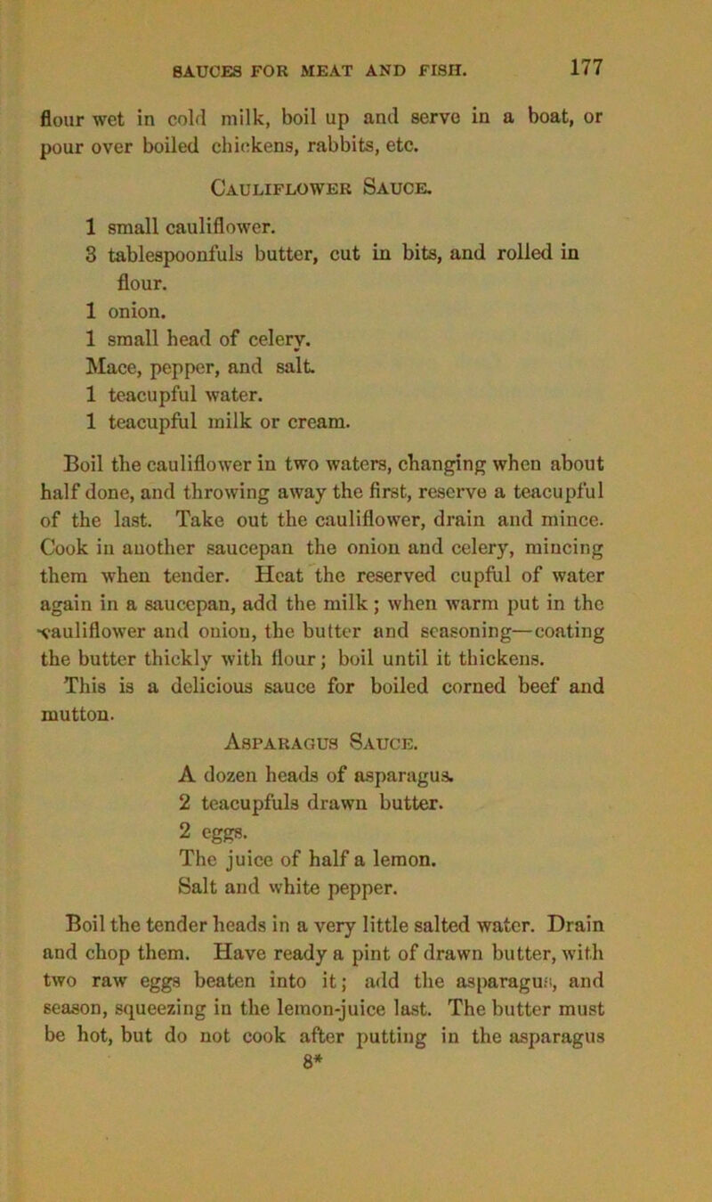 flour wet in cold milk, boil up and serve in a boat, or pour over boiled chickens, rabbits, etc. Cauliflower Sauce. 1 small cauliflower. 3 tablespoonfuls butter, cut in bits, and rolled in flour. 1 onion. 1 small head of celery. Mace, pepper, and salt. 1 teacupful water. 1 teacupful milk or cream. Boil the cauliflower in two waters, changing when about half done, and throwing away the first, reserve a teacupful of the last. Take out the cauliflower, drain and mince. Cook in another saucepan the onion and celery, mincing them when tender. Heat the reserved cupful of water again in a saucepan, add the milk; when warm put in the ■cauliflower and onion, the butter and seasoning—coating the butter thickly with flour; boil until it thickens. This is a delicious sauce for boiled corned beef and mutton. Asparagus Sauce. A dozen heads of asparagus. 2 teacupfuls drawn butter. 2 eggs. The juice of half a lemon. Salt and white pepper. Boil the tender heads in a very little salted water. Drain and chop them. Have ready a pint of drawn butter, with two raw eggs beaten into it; add the asparagus, and season, squeezing in the lemon-juice last. The butter must be hot, but do not cook after putting in the asparagus 8*