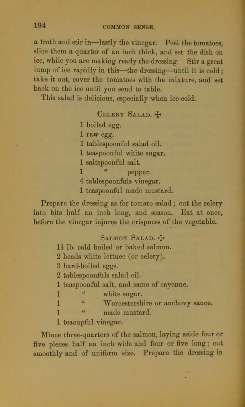 a froth and stir in—lastly the vinegar. Peel the tomatoes, slice them a quarter of an inch thick, and set the dish on ice, while you are making ready the dressing. Stir a great lump of ice rapidly in this—the dressing—until it is cold ; take it out, cover the tomatoes with the mixture, and set back on the ice until you send to table. This salad is delicious, especially when ice-cold. Celery Salad. >J< 1 boiled egg. 1 raw egg. 1 tablespoonful salad oil. 1 teaspoouful white sugar. 1 saltspoouful salt. 1 “ pepper. 4 tablespoonfuls vinegar. 1 teaspoonful made mustard. Prepare the dressing as for tomato salad ; cut the celery into bits half an inch long, and season. Eat at once, before the vinegar injures the crispness of the vegetable. Salmon Salad. l} lb. cold boiled or baked salmon. 2 heads white lettuce (or celery). 3 hard-boiled eggs. 2 tablespoonfuls salad oil. 1 teaspoouful salt, and same of cayenne. 1 “ white sugar. 1 “ Worcestershire or anchovy sauce. 1 “ made mustard. 1 tcacupful vinegar. Mince three-quarters of the salmon, laying aside four or five pieces half an inch wide and four or five long; cut smoothly and of uniform size. Prepare the dressing in