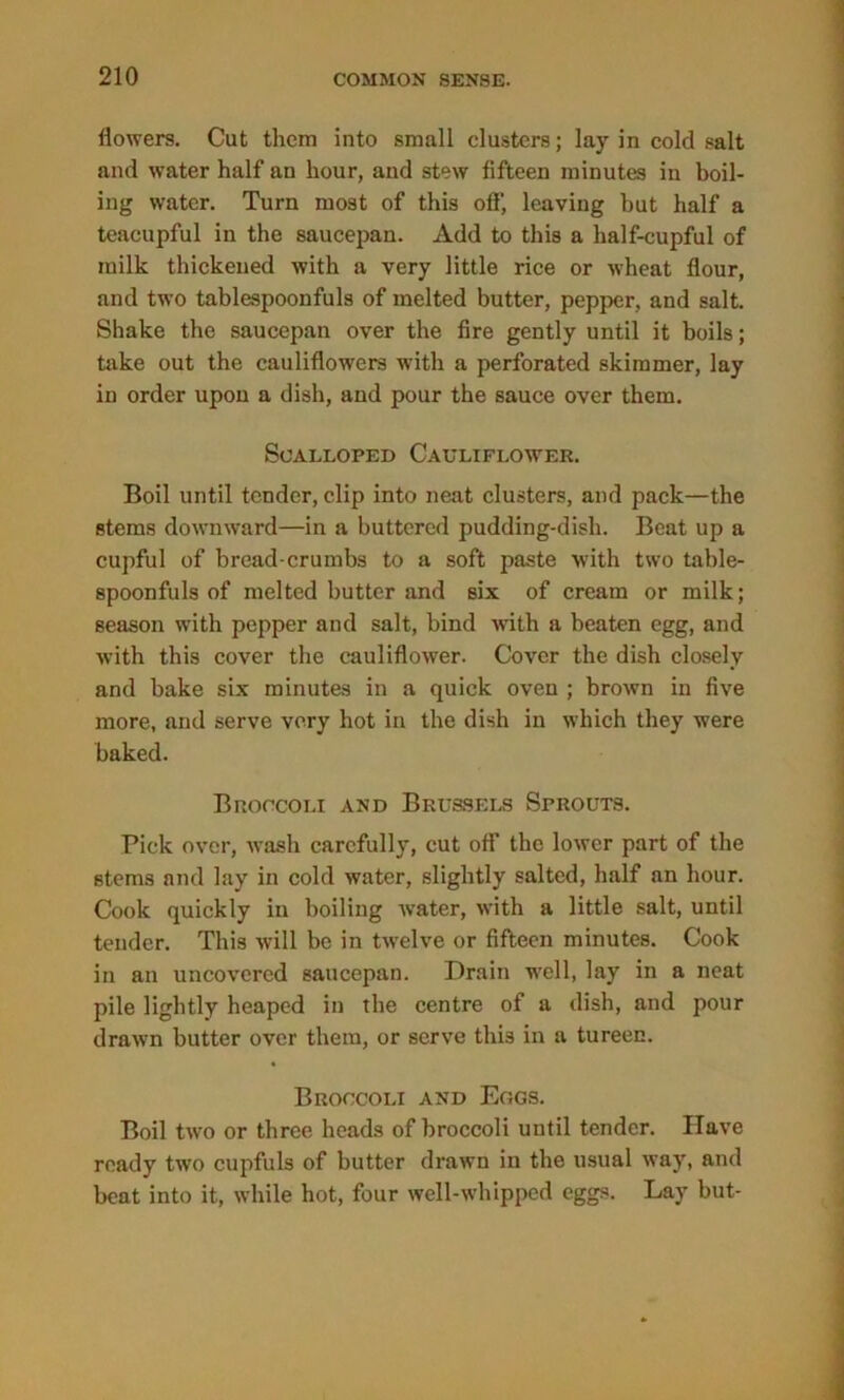 flowers. Cut them into small clusters; lay in cold salt and water half an hour, and stew fifteen minutes in boil- ing water. Turn most of this off, leaving but half a teacupful in the saucepan. Add to this a half-cupful of milk thickened with a very little rice or wheat flour, and two tablespoonfuls of melted butter, pepper, and salt. Shake the saucepan over the fire gently until it boils; take out the cauliflowers with a perforated skimmer, lay in order upon a dish, and pour the sauce over them. Scalloped Cauliflower. Boil until tender, clip into neat clusters, and pack—the stems downward—in a buttered pudding-dish. Beat up a cupful of bread-crumbs to a soft paste with two table- spoonfuls of melted butter and six of cream or milk; season with pepper and salt, bind with a beaten egg, and with this cover the cauliflower. Cover the dish closely and bake six minutes in a quick oven ; brown in five more, and serve very hot in the dish in which they were baked. Broccoli and Brussels Sprouts. Pick over, wash carefully, cut off the lower part of the stems and lay in cold water, slightly salted, half an hour. Cook quickly in boiling Avater, Avith a little salt, until tender. This will be in tAvelve or fifteen minutes. Cook in an unco\rercd saucepan. Drain well, lay in a neat pile lightly heaped in the centre of a dish, and pour drnAvn butter over them, or serve this in a tureen. Broccoli and Eogs. Boil tAvo or three heads of broccoli until tender. Have ready tAvo cupfuls of butter drawn in the usual Avay, and beat into it, Avhile hot, four well-whipped eggs. Lay but-