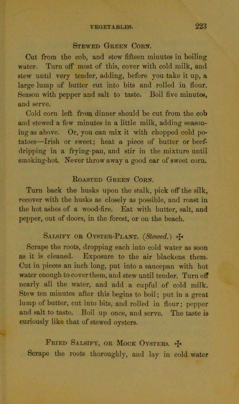 Stewed Green Corn. Cut from the cob, and stew fifteen minutes in boiling water. Turn otf most of this, cover with cold milk, and Btew until very tender, adding, before you take it up, a large lump of butter cut into bits and rolled in flour. Season with pepper and salt to taste. Boil five minutes, and serve. Cold corn left from dinner should be cut from the cob and stewed a few minutes in a little milk, adding season- ing as above. Or, you can mix it with chopped cold po- tatoes—Irish or sweet; heat a piece of butter or beef- dripping in a frying-pan, and stir in the mixture until smoking-hot. Never throw away a good ear of sweet corn. Roasted Green Corn. Turn back the husks upon the stalk, pick off the silk, recover with the husks as closely as possible, and roast in the hot ashes of a wood-fire. Eat with butter, salt, and pepper, out of doors, in the forest, or on the beach. Salsify or Oyster-Plant. (Stewed.) Scrape the roots, dropping each into cold water as soon as it is cleaned. Exposure to the air blackens them. Cut in pieces an inch long, put into a saucepan with hot water enough to cover them, and stew until tender. Turn off nearly all the water, and add a cupful of cold milk. Stew ten minutes after this begins to boil; put in a great lump of butter, cut into bits, and rolled in flour; pepper and salt to taste. Boil up once, and serve. The taste is curiously like that of stewed oysters. Fried Salsify, or Mock Oysters. Scrape the roots thoroughly, and lay in cold water