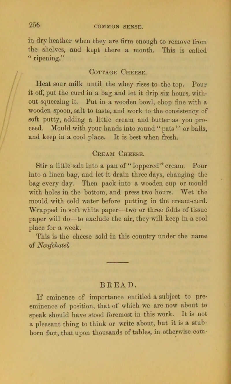 in dry heather when they are firm enough to remove from the shelves, and kept there a month. This is called “ ripening.” Cottage Cheese. Heat sour milk until the whey rises to the top. Pour it off, put the curd in a bag and let it drip six hours, with- out squeezing it. Put in a wooden bowl, chop fine with a wooden spoon, salt to taste, and work to the consistency of soft putty, adding a little cream and butter as you pro- ceed. Mould with your hands into round “ pats ” or balls, and keep in a cool place. It is best when fresh. Cream Cheese. Stir a little salt into a pan of “ loppered ” cream. Pour into a linen bag, and let it drain three days, changing the bag every day. Then pack into a wooden cup or mould with holes in the bottom, and press two hours. Wet the mould with cold water before putting in the cream-curd. Wrapped in soft white paper—two or three folds of tissue paper will do—to exclude the air, they will keep in a cool place for a week. This is the cheese sold in this country under the name of Neufchatel BREAD. If eminence of importance entitled a subject to pre- eminence of position, that of which we are now about to speak should have stood foremost in this work. It is not a pleasant thing to think or write about, but it is a stub- born fact, that upon thousands of tables, in otherwise com-