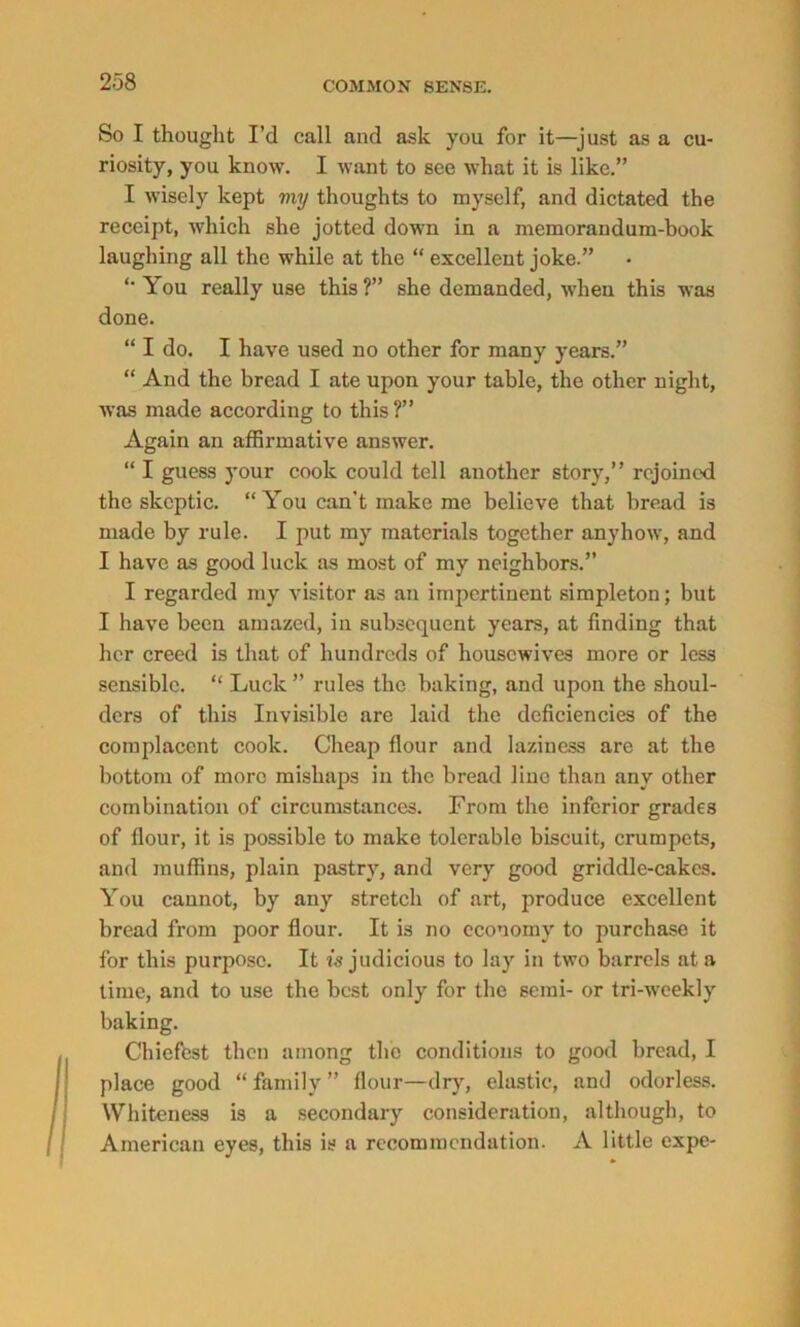 So I thought I’d call and ask you for it—just as a cu- riosity, you know. I want to see what it is like.” I wisely kept my thoughts to myself, and dictated the receipt, which she jotted down in a memorandum-book laughing all the while at the “ excellent joke.” You really use this ?” she demanded, when this was done. “ I do. I have used no other for many years.” “ And the bread I ate upon your table, the other night, was made according to this?” Again an affirmative answer. “ I guess your cook could tell another story,” rejoined the skeptic. “ You can't make me believe that bread is made by rule. I put my materials together anyhow, and I have as good luck as most of my neighbors.” I regarded my visitor as an impertinent simpleton; but I have been amazed, in subsequent years, at finding that her creed is that of hundreds of housewives more or less sensible. “ Luck ” rules the baking, and upon the shoul- ders of this Invisible arc laid the deficiencies of the complacent cook. Cheap flour and laziness are at the bottom of more mishaps iu the bread line than any other combination of circumstances. From the inferior grades of flour, it is possible to make tolerable biscuit, crumpets, and muffins, plain pastry, and very good griddle-cakes. You cannot, by any stretch of art, produce excellent bread from poor flour. It is no economy to purchase it for this purpose. It injudicious to lay in two barrels at a time, and to use the best only for the semi- or tri-weekly baking. Chiefest then among the conditions to good bread, I place good “ family ” flour—dry, elastic, and odorless. Whiteness is a secondary consideration, although, to American eyes, this is a recommendation. A little expe-