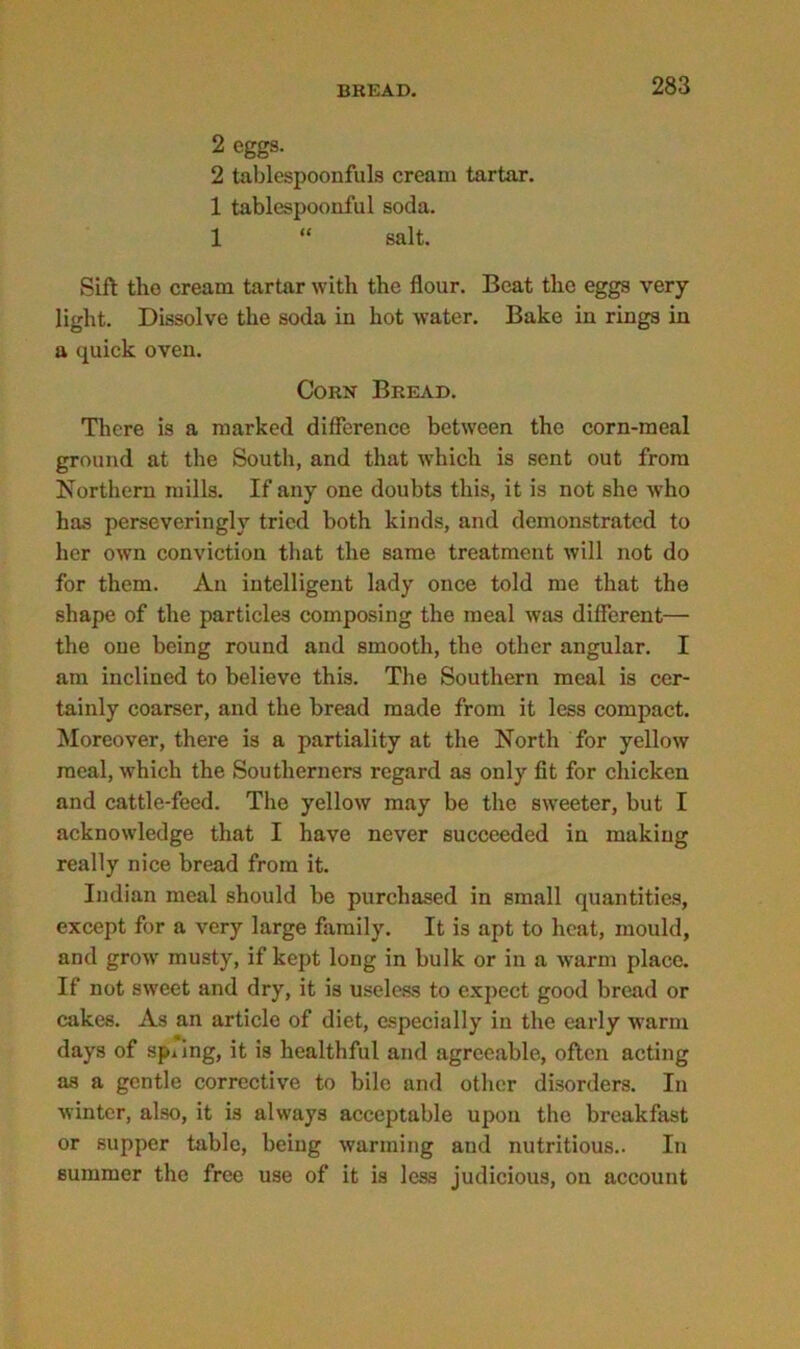 2 eggs. 2 tablespoonfuls cream tartar. 1 tablespoonful soda. 1 “ salt. Sift the cream tartar with the flour. Beat the eggs very light. Dissolve the soda in hot water. Bake in rings in a quick oven. Corn' Bread. There is a marked difference between the corn-meal ground at the South, and that which is sent out from Northern mills. If any one doubts this, it is not she who has perseveringly tried both kinds, and demonstrated to her own conviction that the same treatment will not do for them. An intelligent lady once told me that the shape of the particles composing the meal was different— the one being round and smooth, the other angular. I am inclined to believe this. The Southern meal is cer- tainly coarser, and the bread made from it less compact. Moreover, there is a partiality at the North for yellow meal, which the Southerners regard as only fit for chicken and cattle-feed. The yellow may be the sweeter, but I acknowledge that I have never succeeded in making really nice bread from it. Indian meal should be purchased in small quantities, except for a very large family. It is apt to heat, mould, and grow musty, if kept long in bulk or in a warm place. If not sweet and dry, it is useless to expect good bread or cakes. As an article of diet, especially in the early warm days of spiing, it is healthful and agreeable, often acting as a gentle corrective to bile and other disorders. In winter, also, it is always acceptable upon the breakfast or supper table, being warming and nutritious.. In summer the free use of it is less judicious, on account