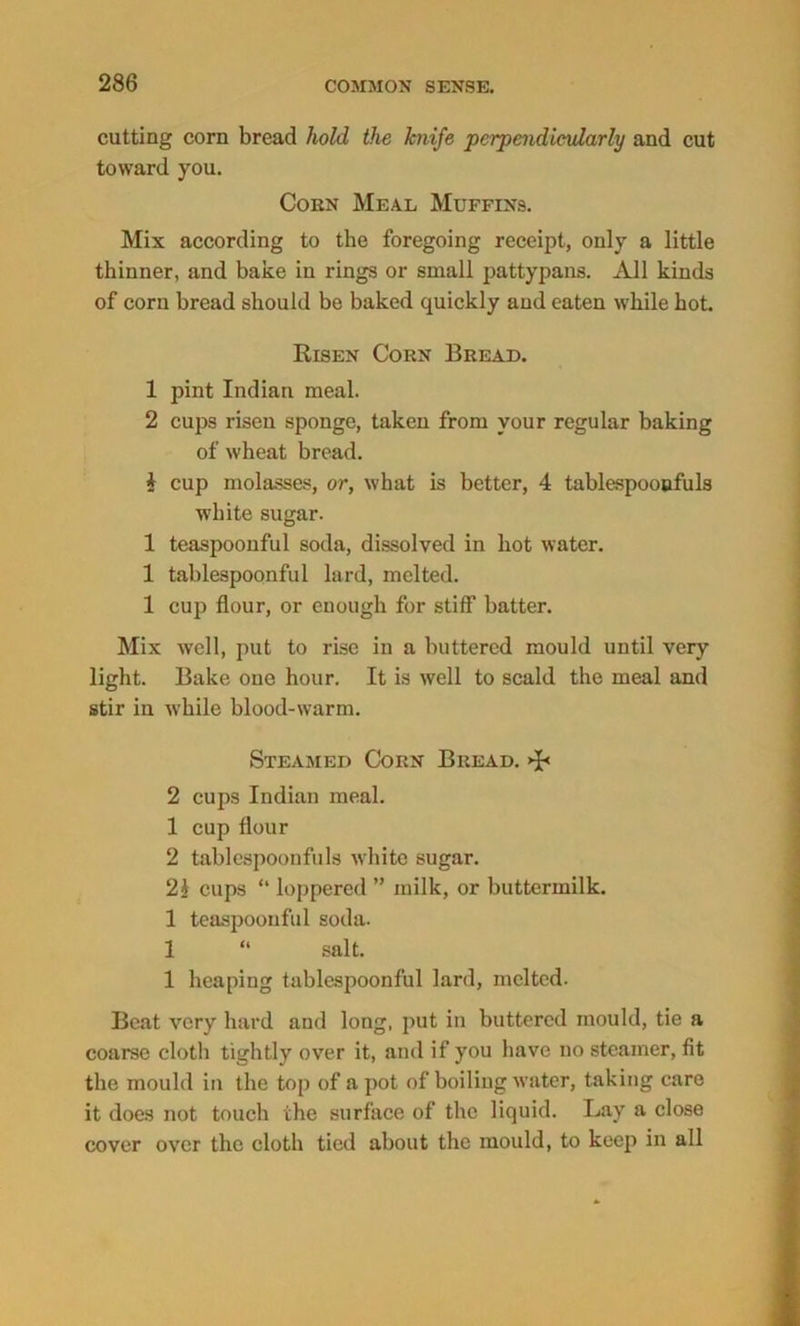 cutting corn bread hold the knife perpendicularly and cut toward you. Coen Meal Muffins. Mix according to the foregoing receipt, only a little thinner, and bake in rings or small pattypans. All kinds of corn bread should be baked quickly and eaten while hot. Risen Corn Bread. 1 pint Indian meal. 2 cups risen sponge, taken from your regular baking of wheat bread. i cup molasses, or, what is better, 4 tablespooofuls white sugar. 1 teaspoonful soda, dissolved in hot water. 1 tablespoonful lard, melted. 1 cup flour, or enough for stiff batter. Mix well, put to rise in a buttered mould until very light. Bake one hour. It is well to scald the meal and stir in while blood-warm. Steamed Corn Bread. 2 cups Indian meal. 1 cup flour 2 tablespoonfuls white sugar. 2i cups “ loppered ” milk, or buttermilk. 1 teaspoouful soda. 1 “ salt. 1 heaping tablespoonful lard, melted. Beat very hard and long, put in buttered mould, tie a coarse cloth tightly over it, and if you have no steamer, fit the mould in the top of a pot of boiling water, taking care it does not touch the surface of the liquid. Lay a close cover over the cloth tied about the mould, to keep in all