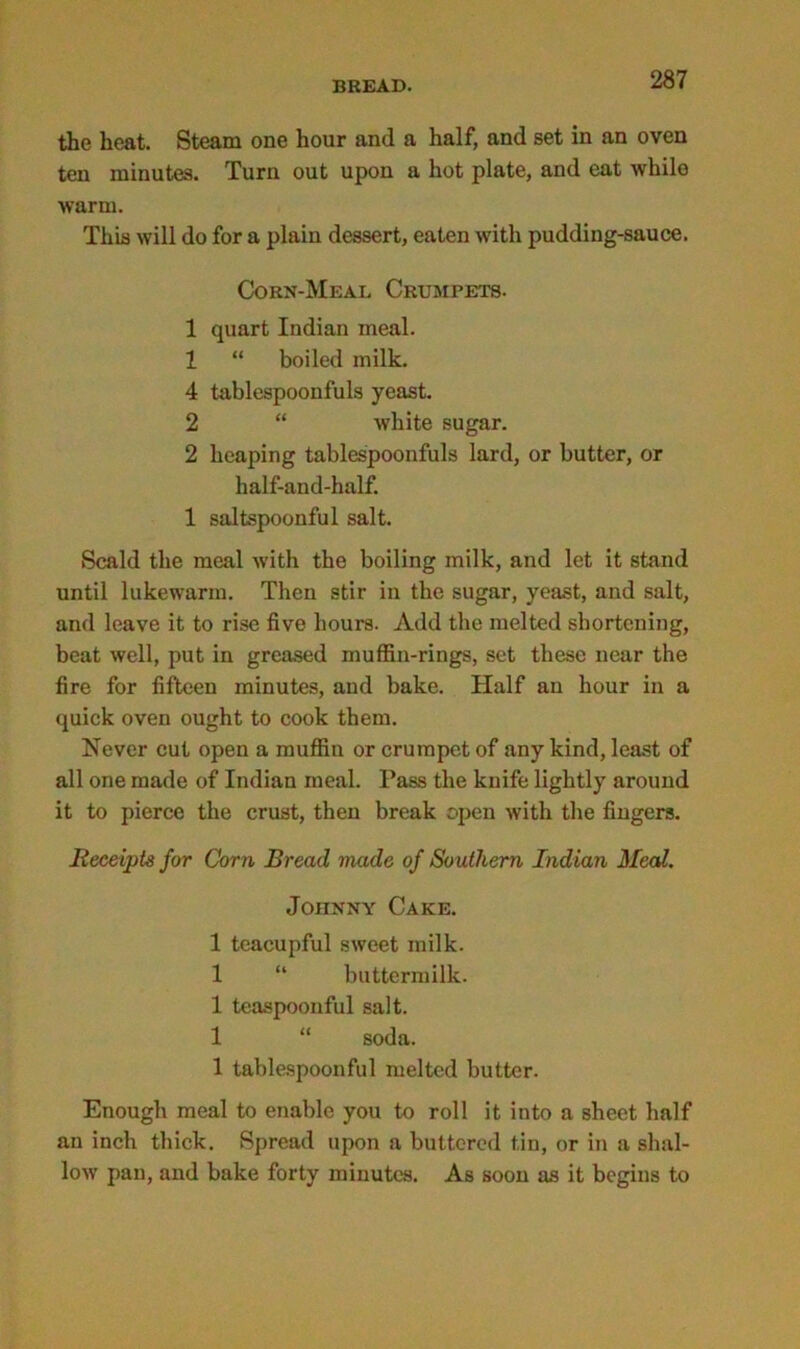 the heat. Steam one hour and a half, and set in an oven ten minutes. Turn out upon a hot plate, and eat while warm. This will do for a plain dessert, eaten with pudding-sauce. Corn-Meal Crumpets. 1 quart Indian meal. 1 “ boiled milk. 4 tablespoonfuls yeast. 2 “ white sugar. 2 heaping tablespoonfuls lard, or butter, or half-and-half. 1 saltspoonful salt. Scald the meal with the boiling milk, and let it stand until lukewarm. Then stir in the sugar, yeast, and salt, and leave it to rise five hours. Add the melted shortening, beat well, put in greased muffin-rings, set these near the fire for fifteen minutes, and bake. Half an hour in a quick oven ought to cook them. Never cut open a muffin or crumpet of any kind, least of all one made of Indian meal. Pass the knife lightly around it to pierce the crust, then break open with the fingers. Receipts for Corn Bread made of Southern Indian Meal. Johnny Cake. 1 teacupful sweet milk. 1 “ buttermilk. 1 teaspoonful salt. 1 “ soda. 1 tablespoonful melted butter. Enough meal to enable you to roll it into a sheet half an inch thick. Spread upon a buttered tin, or in a shal- low pan, and bake forty minutes. As soon as it begins to