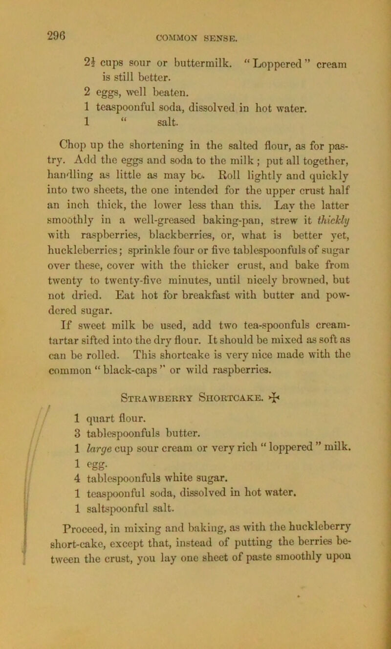 2i cups sour or buttermilk. “Loppered” cream is still better. 2 eggs, well beaten. 1 teaspoonful soda, dissolved in hot water. 1 “ salt. Chop up the shortening in the salted flour, as for pas- try. Add the eggs and soda to the milk ; put all together, handling as little as may bo. Roll lightly and quickly into two sheets, the one intended for the upper crust half an inch thick, the lower less than this. Lay the latter smoothly in a well-greased baking-pan, strew it thickly with raspberries, blackberries, or, what is better yet, huckleberries; sprinkle four or five tablespoonfuls of sugar over these, cover with the thicker crust, and bake from twenty to twenty-five minutes, until nicely browned, but not dried. Eat hot for breakfast with butter and pow- dered sugar. If sweet milk be used, add two tea-spoonfuls cream- tartar sifted into the dry flour. It should be mixed as soft as can be rolled. This shortcake is very nice made with the common “ black-caps ” or wild raspberries. Strawberry Shortcake. 1 quart flour. 3 tablespoonfuls butter. 1 large cup sour cream or very rich “ loppered ” milk. 1 egg- 4 tablespoonfuls white sugar. 1 teaspoonful soda, dissolved in hot water. 1 saltspoonful salt. Proceed, in mixing and baking, as with the huckleberry short-cake, except that, instead of putting the berries be- tween the crust, you lay one sheet of paste smoothly upon