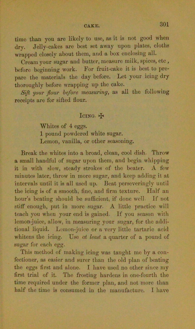 time than you are likely to use, as it is not good when dry. Jelly-cakes are best set away upon plates, cloths wrapped closely about them, and a box enclosing all. Cream your sugar and butter, measure milk, spices, etc , before beginning work. For fruit-cake it is best to pre- pare the materials the day before. Let your icing dry thoroughly before wrapping up the cake. Sift your flour before measuring, as all the following receipts are for sifted flour. Icing. >J< Whites of 4 eggs. 1 pound powdered white sugar. Lemon, vanilla, or other seasoning. Break the whites into a broad, clean, cool dish. Throw a small handful of sugar upon them, and begin whipping it in with slow, steady strokes of the beater. A few minutes later, throw in more sugar, and keep adding it at intervals until it is all used up. Beat perseveringly until the icing is of a smooth, fine, and firm texture. Half an hour’s beating should be sufficient, if done well. If not stiff enough, put in more sugar. A little practice will teach you when your end is gained. If you season with lemon-juice, allow, in measuring your sugar, for the addi- tional liquid. Lemon-juice or a very little tartaric acid whitens the icing. Use at least a quarter of a pound of sugar for each egg. This method of making icing was taught me by a con- fectioner, as easier and surer than the old plan of beating the eggs first and alone. I have used no other since my first trial of it. The frosting hardens in one-fourth the time required under the former plan, and not more than half the time is consumed in the manufacture. I have