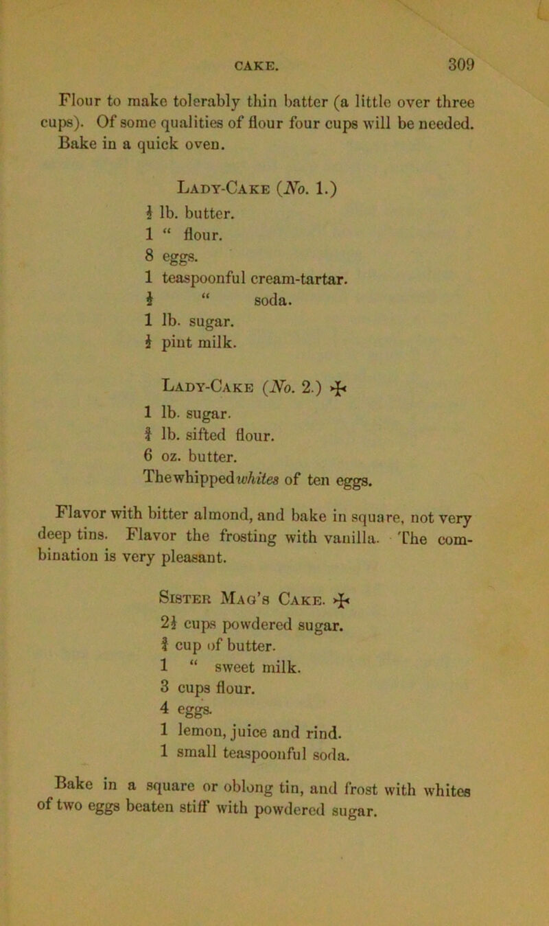 Flour to make tolerably thin batter (a little over three cups). Of some qualities of flour four cups will be needed. Bake in a quick oven. Lady-Cake (No. 1.) i lb. butter. 1 “ flour. 8 eggs. 1 teaspoonful cream-tartar. i “ soda. 1 lb. sugar. £ pint milk. Lady-Cake (No. 2.) >£< 1 lb. sugar, i lb. sifted flour. 6 oz. butter. The whipped whites of ten eggs. Flavor with bitter almond, and bake in square, not very deep tins. Flavor the frosting with vanilla. The com- bination is very pleasant. Sister Mag’s Cake. >J< 2£ cups powdered sugar. I cup of butter. 1 “ sweet milk. 3 cups flour. 4 eggs. 1 lemon, juice and rind. 1 small teaspoonful soda. Bake in a square or oblong tin, and frost with whites of two eggs beaten stiff with powdered sugar.