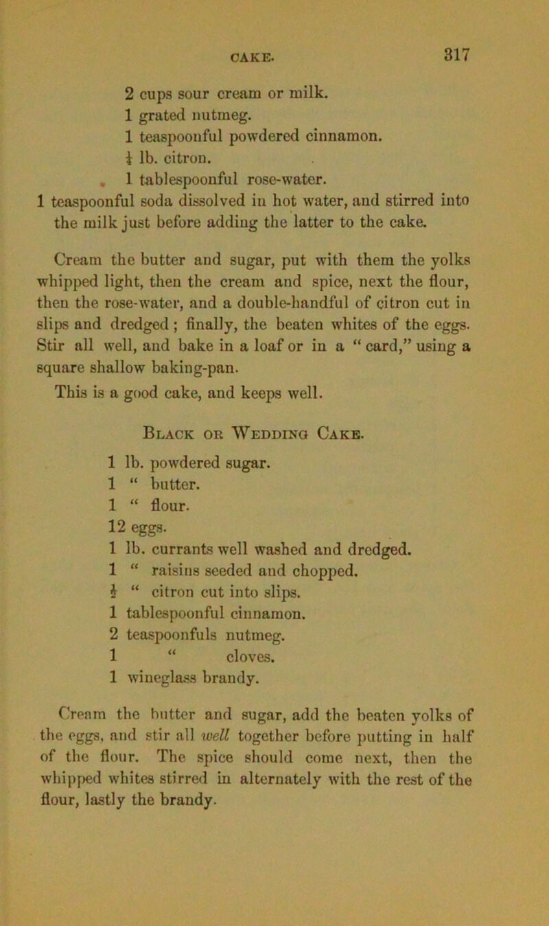 2 cups sour cream or milk. 1 grated nutmeg. 1 teaspoonful powdered cinnamon. i lb. citron. 1 tablespoonful rose-water. 1 teaspoonful soda dissolved in hot water, and stirred into the milk just before adding the latter to the cake. Cream the butter and sugar, put with them the yolks whipped light, then the cream and spice, next the flour, then the rose-Avater, and a double-lmndful of citron cut in slips and dredged ; finally, the beaten whites of the eggs. Stir all well, and bake in a loaf or in a “ card,” using a square shallow baking-pan. This is a good cake, and keeps well. Black or Wedding Cake. 1 lb. powdered sugar. 1 “ butter. 1 “ flour. 12 eggs. 1 lb. currants well washed and dredged. 1 “ raisins seeded and chopped. i “ citron cut into slips. 1 tablespoonful cinnamon. 2 teaspoonfuls nutmeg. 1 “ cloves. 1 wineglass brandy. Cream the butter and sugar, add the beaten yolks of the eggs, and stir all well together before putting in half of the flour. The spice should come next, then the whipped whites stirred in alternately with the rest of the flour, lastly the brandy.