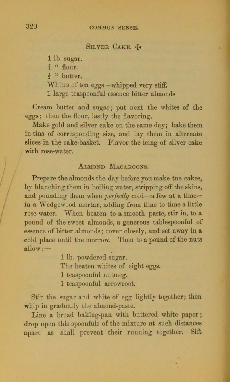 Silver Cake. >£< 1 lb. sugar. f “ flour. i “ butter. Whites of ten eggs —whipped very stiff. 1 large teaspooni'ul essence bitter almonds Cream butter and sugar; put next the whites of the eggs; then the flour, lastly the flavoring. Make gold and silver cake on the same day; bake them in tins of corresponding size, and lay them in alternate slices in the cake-basket. Flavor the icing of silver cake with rose-water. Almond Macaroons. Prepare the almonds the day before you make tne cakes, by blanching them in boiling water, stripping off the skins, and pounding them when perfectly cold—a few at a time- in a Wedgewood mortar, adding from time to time a little rose-water. When beaten to a smooth paste, stir in, to a pound of the sweet almonds, a generous tablespoonful of essence of bitter almonds; cover closely, and set away in a cold place until the morrow. Then to a pound of the nuts allow:— 1 lb. powdered sugar. The beaten whites of eight eggs. 1 teaspoonful nutmeg. 1 teaspoonful arrowroot. Stir the sugar and white of egg lightly together; then whip in gradually the almond-paste. Line a broad baking-pan with buttered white paper; drop upon this spoonfuls of the mixture at such distances apart as shall prevent their running together. Sift