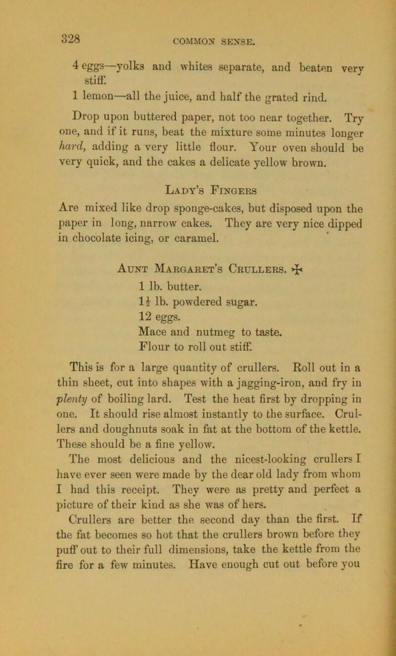 4 eggs—yolks and whites separate, and beaten very stiff*. 1 lemon—all the juice, and half the grated rind. Drop upon buttered paper, not too near together. Try one, and if it runs, beat the mixture some minutes longer hard, adding a very little flour. Your oven should be very quick, and the cakes a delicate yellow brown. Lady’s Fingers Are mixed like drop sponge-cakes, but disposed upon the paper in long, narrow cakes. They are very nice dipped in chocolate icing, or caramel. Aunt Margaret’s Crullers. >{< 1 lb. butter. H lb. powdered sugar. 12 eggs. Mace and nutmeg to taste. Flour to roll out stiff. This is for a large quantity of crullers. Roll out in a thin sheet, cut into shapes with a jagging-iron, and fry in 'plenty of boiling lard. Test the heat first by dropping in one. It should rise almost instantly to the surface. Crul- lers and doughnuts soak in fat at the bottom of the kettle. These should be a fine yellow. The most delicious and the nicest-looking crullers I have ever seen were made by the dear old lady from whom I had this receipt. They were as pretty and perfect a picture of their kind as she was of hers. Crullers are better the second day than the first. If the fat becomes so hot that the crullers brown before they puff out to their full dimensions, take the kettle from the fire for a few minutes. Have enough cut out before you