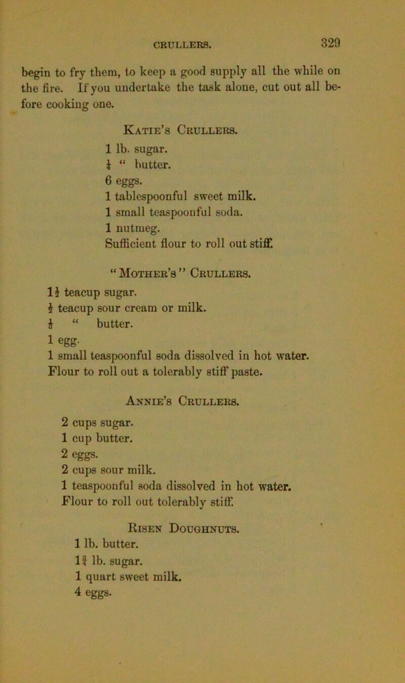 CRULLERS. begin to fry them, to keep a good supply all the while on the fire. If you undertake the task alone, cut out all be- fore cooking one. Katie’s Crullers. 1 lb. sugar. i “ butter. 6 eggs. 1 tablespoonful sweet milk. 1 small teaspoonful soda. 1 nutmeg. Sufficient flour to roll out stiff. “Mother’s” Crullers. 1$ teacup sugar. i teacup sour cream or milk. i “ butter. 1 egg- 1 small teaspoonful soda dissolved in hot water. Flour to roll out a tolerably stiff paste. Annie’s Crullers. 2 cups sugar. 1 cup butter. 2 eggs. 2 cups sour milk. 1 teaspoonful soda dissolved in hot water. Flour to roll out tolerably stiff. Risen Doughnuts. 1 lb. butter. If lb. sugar. 1 quart sweet milk. 4 eggs.