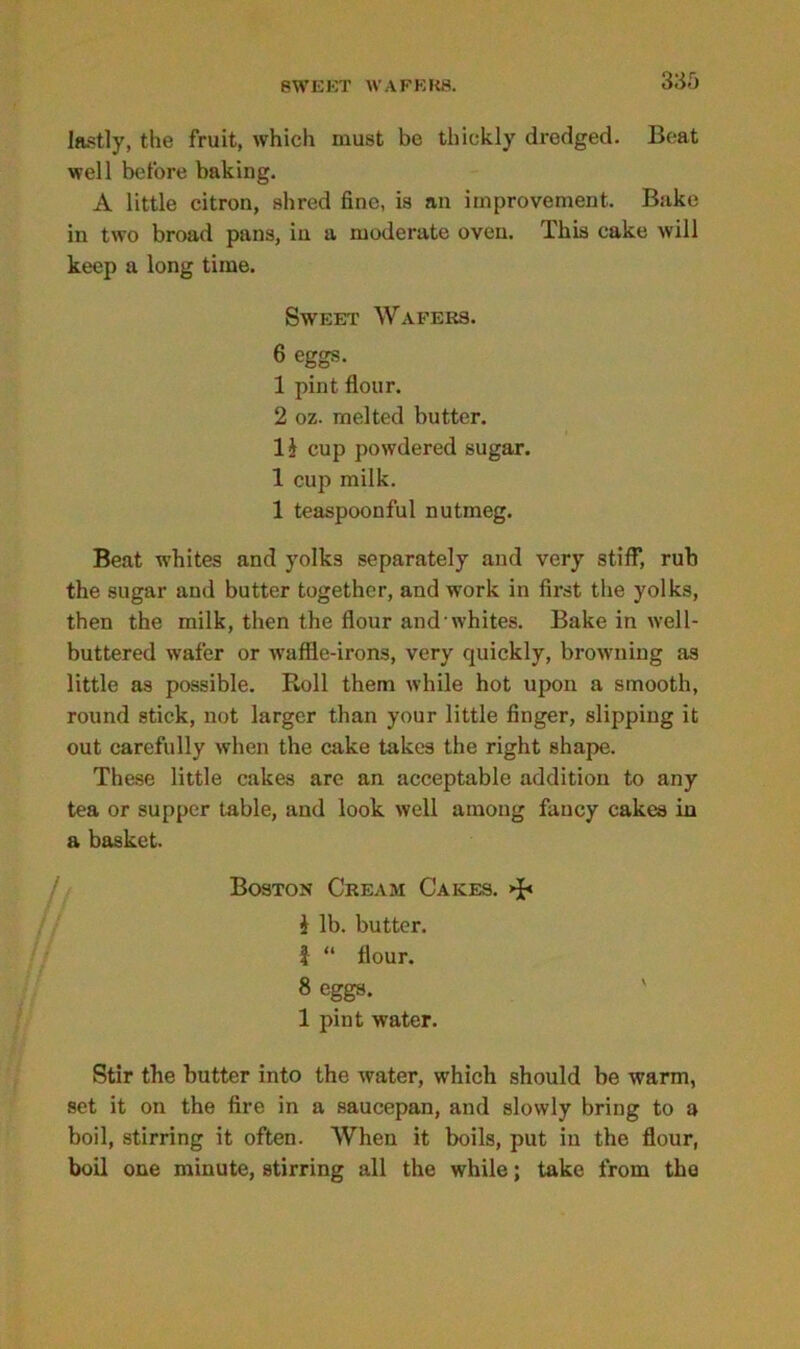 SWEET WAFERS. lastly, the fruit, which must be thickly dredged. Beat well before baking. A little citron, shred fine, is an improvement. Bake in two broad pans, in a moderate oven. This cake will keep a long time. Sweet Wafers. 6 eggs. 1 pint flour. 2 oz. melted butter. 1 i cup powdered sugar. 1 cup milk. 1 teaspoonful nutmeg. Beat whites and yolks separately and very stiff, rub the sugar and butter together, and work in first the yolks, then the milk, then the flour and whites. Bake in well- buttered wafer or waffle-irons, very quickly, browning as little as possible. Roll them while hot upon a smooth, round stick, not larger than your little finger, slipping it out carefully when the cake takes the right shape. These little cakes are an acceptable addition to any tea or supper table, and look well among fancy cakes in a basket. Stir the butter into the water, which should be warm, set it on the fire in a saucepan, and slowly bring to a boil, stirring it often. When it boils, put in the flour, boil one minute, stirring all the while; take from the Boston Cream Cakes. $ lb. butter, f “ flour. 8 eggs. 1 pint water.