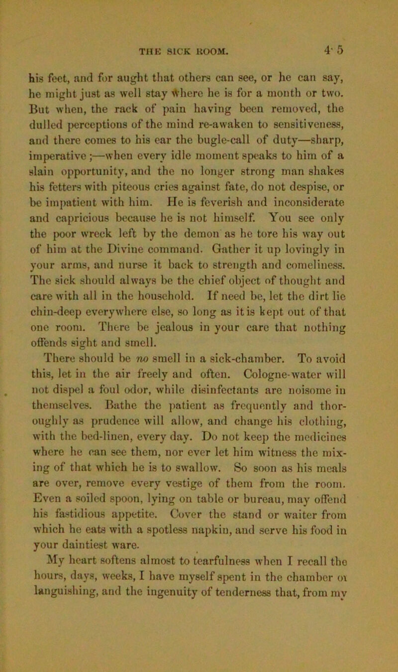 4' 5 his feet, and for aught that others can see, or he can say, he might just as well stay tVherc he is for a month or two. But when, the rack of pain having been removed, the dulled perceptions of the mind re-awaken to sensitiveness, and there comes to his ear the bugle-call of duty—sharp, imperative ;—when every idle moment speaks to him of a slain opportunity, and the no longer strong man shakes his fetters with piteous cries against fate, do not despise, or be impatient with him. hie is feverish and inconsiderate and capricious because he is not himself. You see only the poor wreck left by the demon as he tore his way out of him at the Divine command. Gather it up lovingly in your arms, and nurse it back to strength and comeliness. The sick should always be the chief object of thought and care with all in the household. If need be, let the dirt lie chin-deep everywhere else, so long as it is kept out of that one room. There be jealous in your care that nothing offends sight and smell. There should be no smell in a sick-chamber. To avoid this, let in the air freely and often. Cologne-water will not dispel a foul odor, while disinfectants are noisome in themselves. Bathe the patient as frequently and thor- oughly as prudence will allow, and change his clothing, with the bed-linen, every day. Do not keep the medicines where he can see them, nor ever let him witness the mix- ing of that which he is to swallow. So soon as his meals are over, remove every vestige of them from the room. Even a soiled spoon, lying on table or bureau, may offend his fastidious appetite. Cover the stand or waiter from which he eats with a spotless napkin, and serve his food in your daintiest ware. My heart softens almost to tearfulness when I recall the hours, days, weeks, I have myself spent in the chamber o\ languishing, and the ingenuity of tenderness that, from my