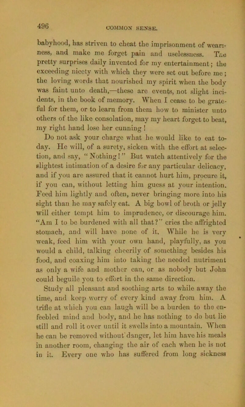 49G babyhood, has striven to cheat the imprisonment of weari- ness, and make me forget pain and uselessness. The pretty surprises daily invented for my entertainment; the exceeding nicety with which they were set out before me; the loving words that nourished my spirit when the body was faint unto death,—these arc events, not slight inci- dents, in the book of memory. When I cease to be grate- ful for them, or to learn from them how to minister unto others of the like consolation, may my heart forget to beat, my right hand lose her cunning ! Do not ask your charge what he would like to eat to- day. He will, of a surety, sicken with the effort at selec- tion, and say, “ Nothing! ” But watch attentively for the slightest intimation of a desire for any particular delicacy, and if you are assured that it cannot hurt him, procure it, if you can, without letting him guess at your intention. Feed him lightly and often, never bringing more into his sight than he may safely cat. A big bowl of broth or jelly will either tempt him to imprudence, or discourage him. “Am I to be burdened with all that?” cries the affrighted stomach, and will have none of it. While he is very weak, feed him with your own hand, playfully, as you would a child, talking cheerily of something besides his food, and coaxing him into taking the needed nutriment as only a wife and mother can, or as nobody but John could beguile you to effort in the same direction. Study all pleasant and soothing arts to while away the time, and keep worry of every kind away from him. A trifle at which you can laugh will be a burden to the en- feebled mind and body, and he has nothing to do but lie still and roll it over until it swells into a mountain. When he can be removed without’danger, let him have his meals in another room, changing the air of each when he is not in it. Every one who has suffered from long sickness