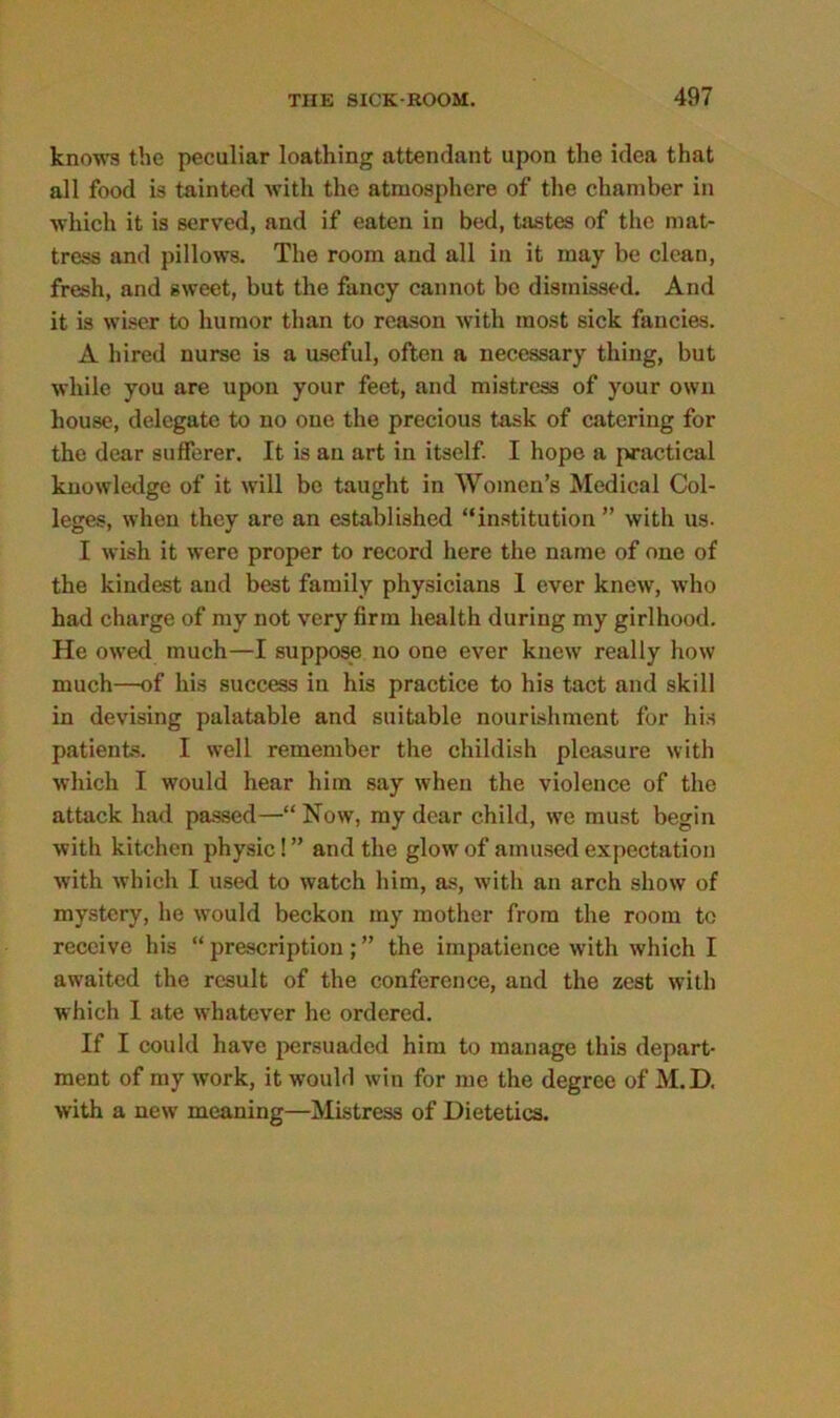 knows the peculiar loathing attendant upon the idea that all food is tainted with the atmosphere of the chamber in which it is served, and if eaten in bed, tastes of the mat- tress and pillows. The room and all in it may be clean, fresh, and gweet, but the fancy cannot be dismissed. And it is wiser to humor than to reason with most sick fancies. A hired nurse is a useful, often a necessary thing, but while you are upon your feet, and mistress of your own house, delegate to no one the precious task of catering for the dear sufferer. It is an art in itself. I hope a practical knowledge of it will be taught in Women’s Medical Col- leges, when they are an established “institution” with us. I wish it were proper to record here the name of one of the kindest and best family physicians I ever knew, who had charge of my not very firm health during my girlhood. He owed much—I suppose no one ever knew really how much—of his success iu his practice to his tact and skill in devising palatable and suitable nourishment for his patients. I well remember the childish pleasure with which I would hear him say when the violence of the attack had passed—“ Now, my dear child, we must begin with kitchen physic! ” and the glow of amused expectation with which I used to watch him, as, with an arch show of mystery, he would beckon my mother from the room to receive his “ prescription; ” the impatience with which I awaited the result of the conference, and the zest with which I ate whatever he ordered. If I could have persuaded him to manage this depart- ment of my work, it would win for me the degree of M.D. with a new meaning—Mistress of Dietetics.