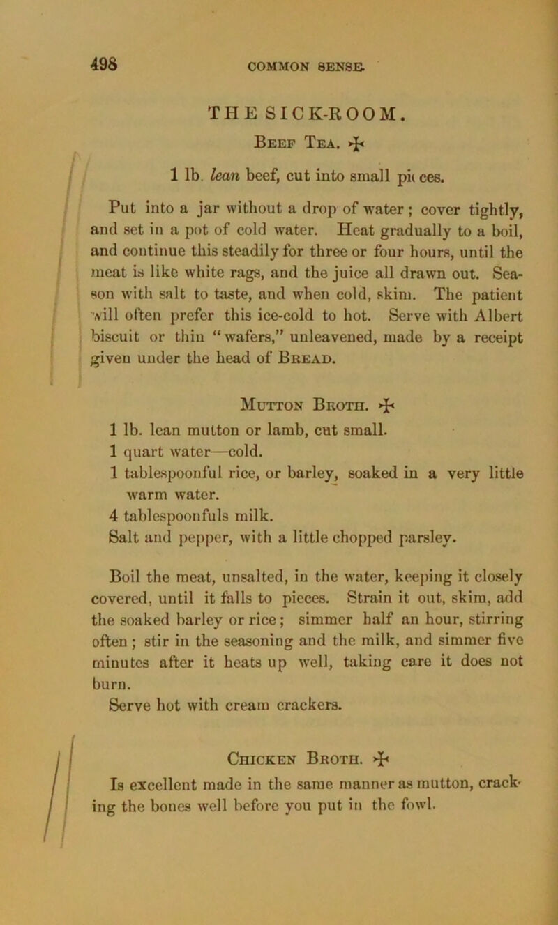 493 THESICK-ROOM. Beef Tea. >p 1 lb lean beef, cut into small pi<ces. Put into a jar without a drop of water ; cover tightly, and set in a pot of cold water. Heat gradually to a boil, and continue this steadily for three or four hours, until the meat is like white rags, and the juice all drawn out. Sea- son with salt to taste, and when cold, skim. The patient will often prefer this ice-cold to hot. Serve with Albert biscuit or thin “ wafers,” unleavened, made by a receipt given under the head of Bread. Mutton Broth. >p 1 lb. lean mutton or lamb, cut small. 1 quart water—cold. 1 tablespoonful rice, or barley, soaked in a very little warm water. 4 tablespoonfuls milk. Salt and pepper, with a little chopped parsley. Boil the meat, unsalted, in the water, keeping it closely covered, until it falls to pieces. Strain it out, skim, add the soaked barley or rice; simmer half an hour, stirring often ; stir in the seasoning and the milk, and simmer five minutes after it heats up well, taking care it does not burn. Serve hot with cream crackers. Chicken Broth. >P Is excellent made in the same manner as mutton, crack- ing the bones well before you put in the fowl.