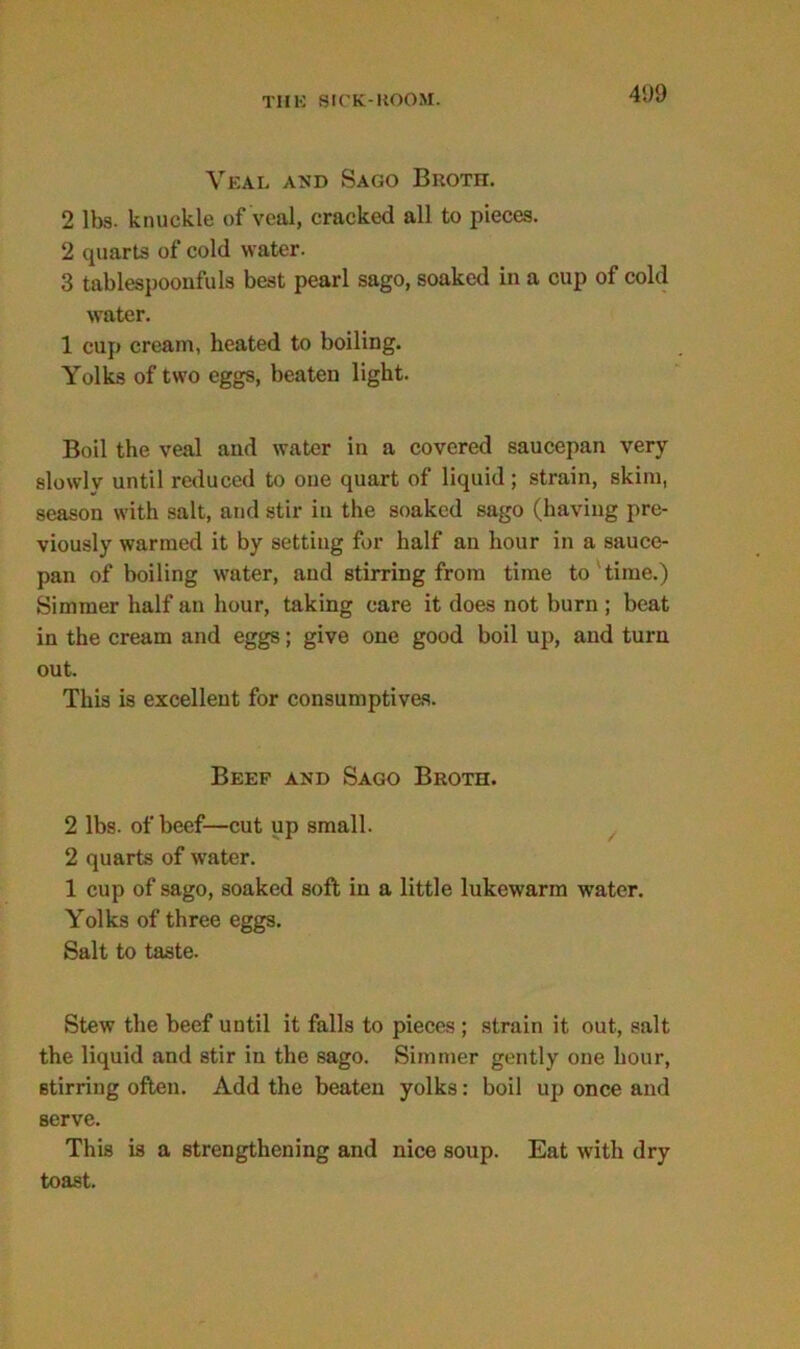 41)9 Veal and Sago Broth. 2 lbs. knuckle of veal, cracked all to pieces. 2 quarts of cold water. 3 tablespoonfuls best pearl sago, soaked in a cup of cold water. 1 cup cream, heated to boiling. Yolks of two eggs, beaten light. Boil the veal and water in a covered saucepan very slowly until reduced to one quart of liquid ; strain, skim, season with salt, and stir in the soaked sago (having pre- viously warmed it by setting for half an hour in a sauce- pan of boiling water, and stirring from time to time.) Simmer half an hour, taking care it does not burn ; beat in the cream and eggs; give one good boil up, and turn out. This is excellent for consumptives. Beep and Sago Broth. 2 lbs. of beef—cut up small. 2 quarts of water. 1 cup of sago, soaked soft in a little lukewarm water. Yolks of three eggs. Salt to taste. Stew the beef until it falls to pieces ; strain it out, salt the liquid and stir in the sago. Simmer gently one hour, stirring often. Add the beaten yolks: boil up once and serve. This is a strengthening and nice soup. Eat with dry toast.