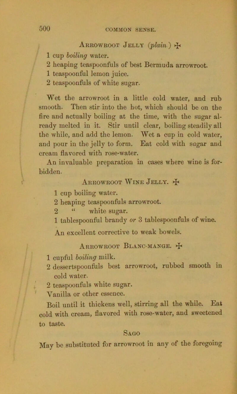 Arrowroot Jelly (plain ) >J« 1 cup boiling water. 2 heaping teaspoonfuls of best Bermuda arrowroot. 1 teaspoonful lemon juice. 2 teaspoonfuls of white sugar. Wet the arrowroot in a little cold water, and rub smooth. Then stir into the hot, which should be on the fire and actually boiling at the time, with the sugar al- ready melted in it. Stir until clear, boiling steadily all the while, and add the lemon. Wet a cup in cold water, and pour in the jelly to form. Eat cold with sugar and cream flavored with rose-water. An invaluable preparation in cases where wine is for- bidden. Arrowroot Wine Jelly. >J< 1 cup boiling water. 2 heaping teaspoonfuls arrowroot. 2 “ white sugar. 1 tablespoonful brandy or 3 tablespoonfuls of wine. An excellent corrective to weak bowels. Arrowroot Blanc mange. >B 1 cupful boiling milk. 2 dessertspoonfuls best arrowroot, rubbed smooth in cold water. 2 teaspoonfuls white sugar. Vanilla or other essence. Boil until it thickens well, stirring all the while. Eat cold with cream, flavored with rose-water, and sweetened to taste. Sago May be substituted for arrowroot in any of the foregoing