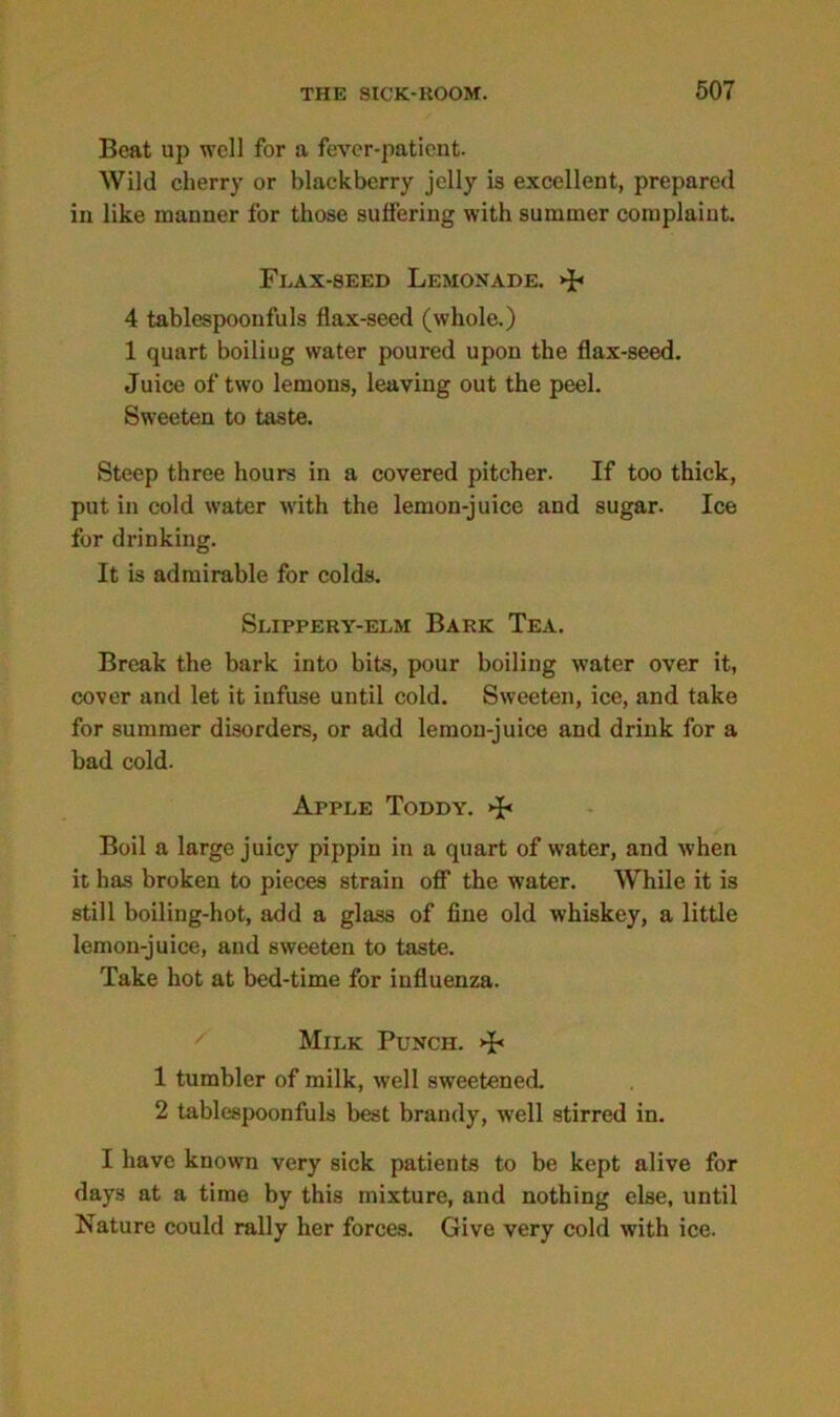 Beat up well for a fever-patient. Wild cherry or blackberry jelly is excellent, prepared in like manner for those suffering with summer complaint. Flax-seed Lemonade. >p 4 tablespoonfuls flax-seed (whole.) 1 quart boiliug water poured upon the flax-seed. Juice of two lemons, leaving out the peel. Sweeten to taste. Steep three hours in a covered pitcher. If too thick, put in cold water with the lemon-juice and sugar. Ice for drinking. It is admirable for colds. Slippery-elm Bark Tea. Break the bark into bits, pour boiling water over it, cover and let it infuse until cold. Sweeten, ice, and take for summer disorders, or add lemon-juice and drink for a bad cold. Apple Toddy. Boil a large juicy pippin in a quart of water, and when it has broken to pieces strain off the water. While it is still boiling-hot, add a glass of fine old whiskey, a little lemon-juice, and sweeten to taste. Take hot at bed-time for influenza. Milk Punch. >B 1 tumbler of milk, well sweetened. 2 tablespoonfuls best brandy, well stirred in. I have known very sick patients to be kept alive for days at a time by this mixture, and nothing else, until Nature could rally her forces. Give very cold with ice.