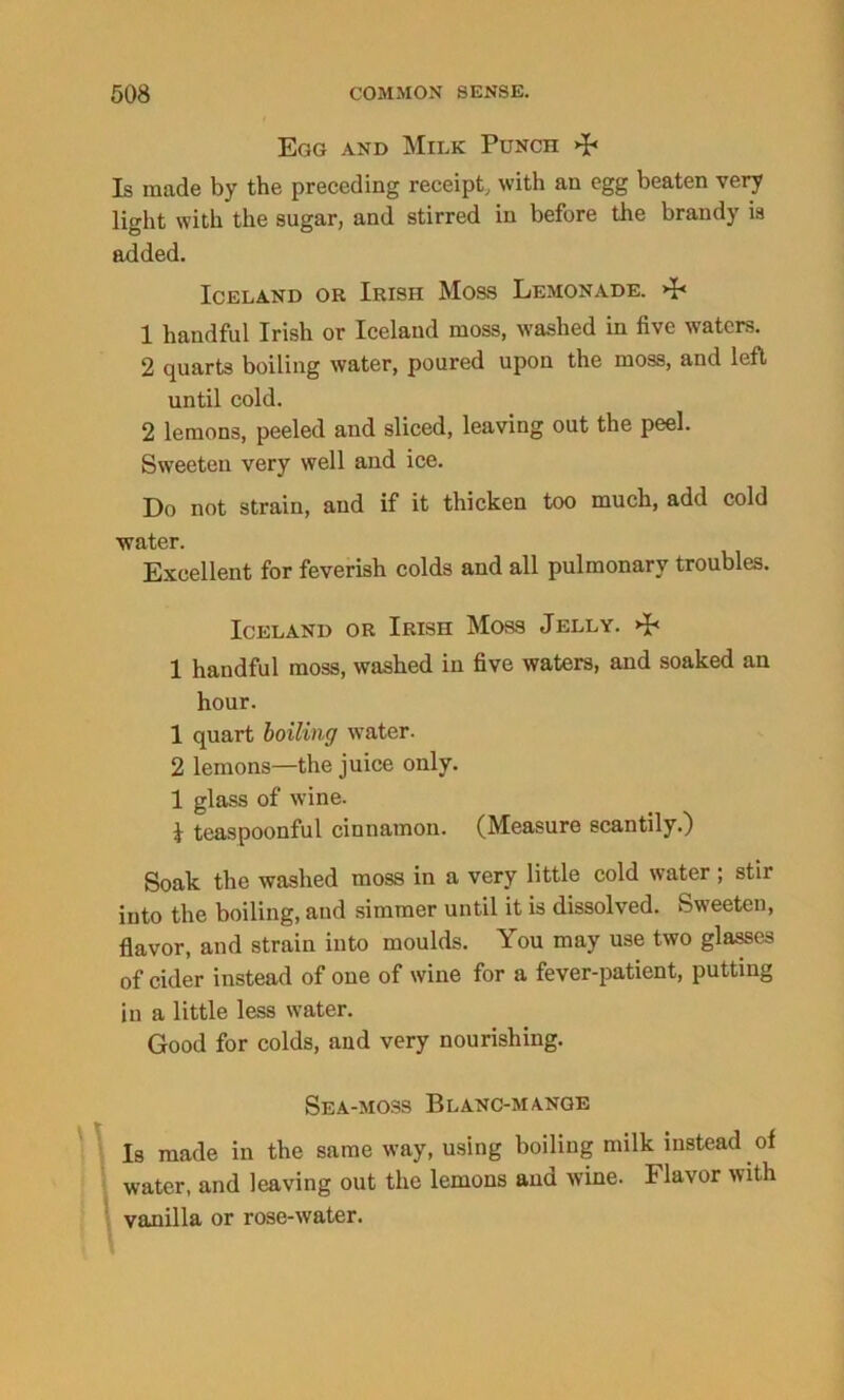 Egg and Milk Punch >F Is made by the preceding receipt, with an egg beaten very light with the sugar, and stirred in before the brandy is added. Iceland or Irish Moss Lemonade. 4< 1 handful Irish or Iceland moss, washed in five waters. 2 quarts boiling water, poured upon the moss, and left until cold. 2 lemons, peeled and sliced, leaving out the peel. Sweeten very well and ice. Do not strain, and if it thicken too much, add cold water. Excellent for feverish colds and all pulmonary troubles. Iceland or Irish Moss Jelly. 1 handful moss, washed in five waters, and soaked an hour. 1 quart boiling water. 2 lemons—the juice only. 1 glass of wine. k teaspoonful cinnamon. (Measure scantily.) Soak the washed moss in a very little cold water ; stir into the boiling, aud simmer until it is dissolved. Sweeten, flavor, and strain into moulds. You may use two glasses of cider instead of one of wine for a fever-patient, putting in a little less water. Good for colds, and very nourishing. Sea-moss Blanc-mange Is made in the same way, using boiling milk instead of water, and leaving out the lemons and wine. Flavor with vanilla or rose-water.