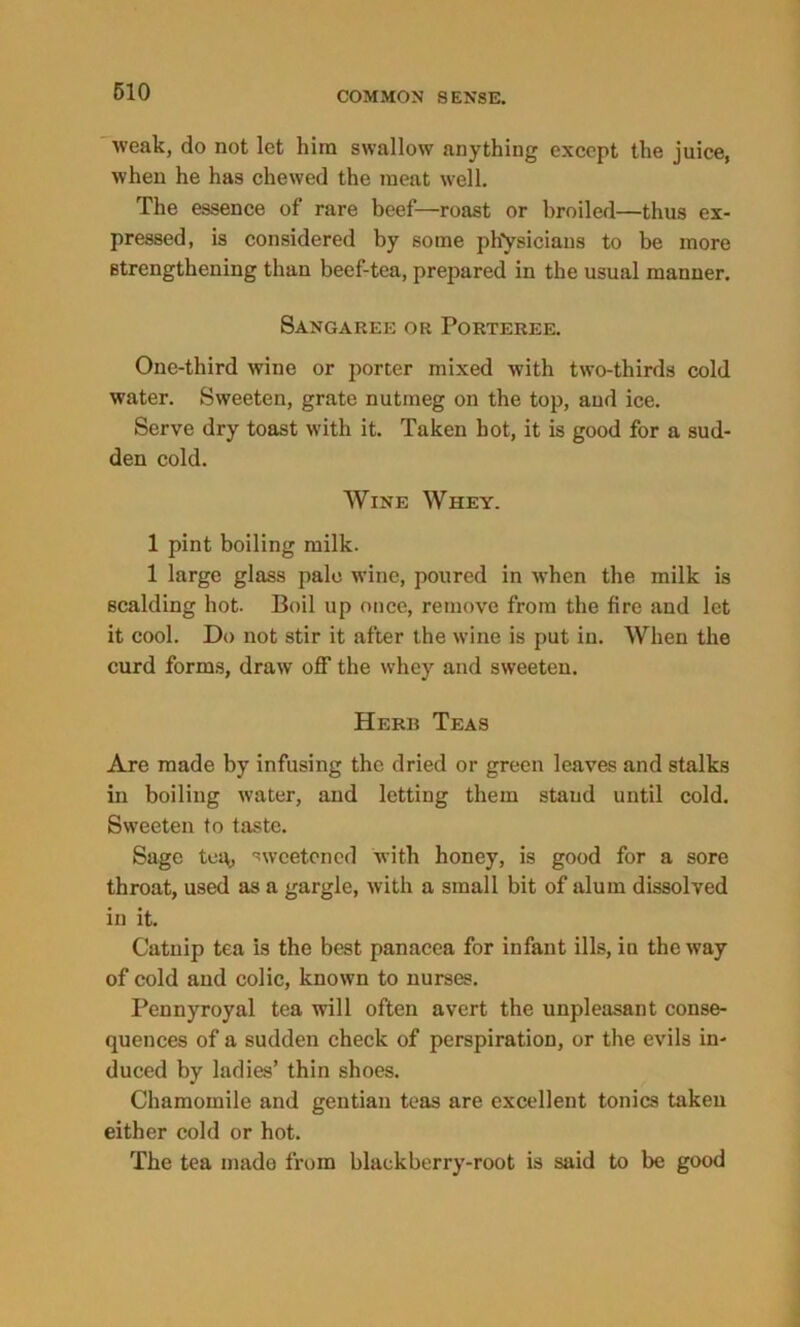 weak, do not let him swallow anything except the juice, when he has chewed the meat well. The essence of rare beef—roast or broiled—thus ex- pressed, is considered by some physicians to be more strengthening than beef-tea, prepared in the usual manner. Sangaree or Porteree. One-third wine or porter mixed with two-thirds cold water. Sweeten, grate nutmeg on the top, and ice. Serve dry toast with it. Taken hot, it is good for a sud- den cold. Wine Whey. 1 pint boiling milk. 1 large glass pale wine, poured in when the milk is scalding hot. Boil up once, remove from the fire and let it cool. Do not stir it after the wine is put in. When the curd forms, draw off the whey and sweeten. Herb Teas Are made by infusing the dried or green leaves and stalks in boiling water, and letting them stand until cold. Sweeten to taste. Sage tea, sweetened with honey, is good for a sore throat, used as a gargle, with a small bit of alum dissolved in it. Catnip tea is the best panacea for infant ills, in the way of cold and colic, known to nurses. Pennyroyal tea will often avert the unpleasant conse- quences of a sudden check of perspiration, or the evils in- duced by ladies’ thin shoes. Chamomile and gentian teas are excellent tonics taken either cold or hot. The tea made from blackberry-root is said to be good