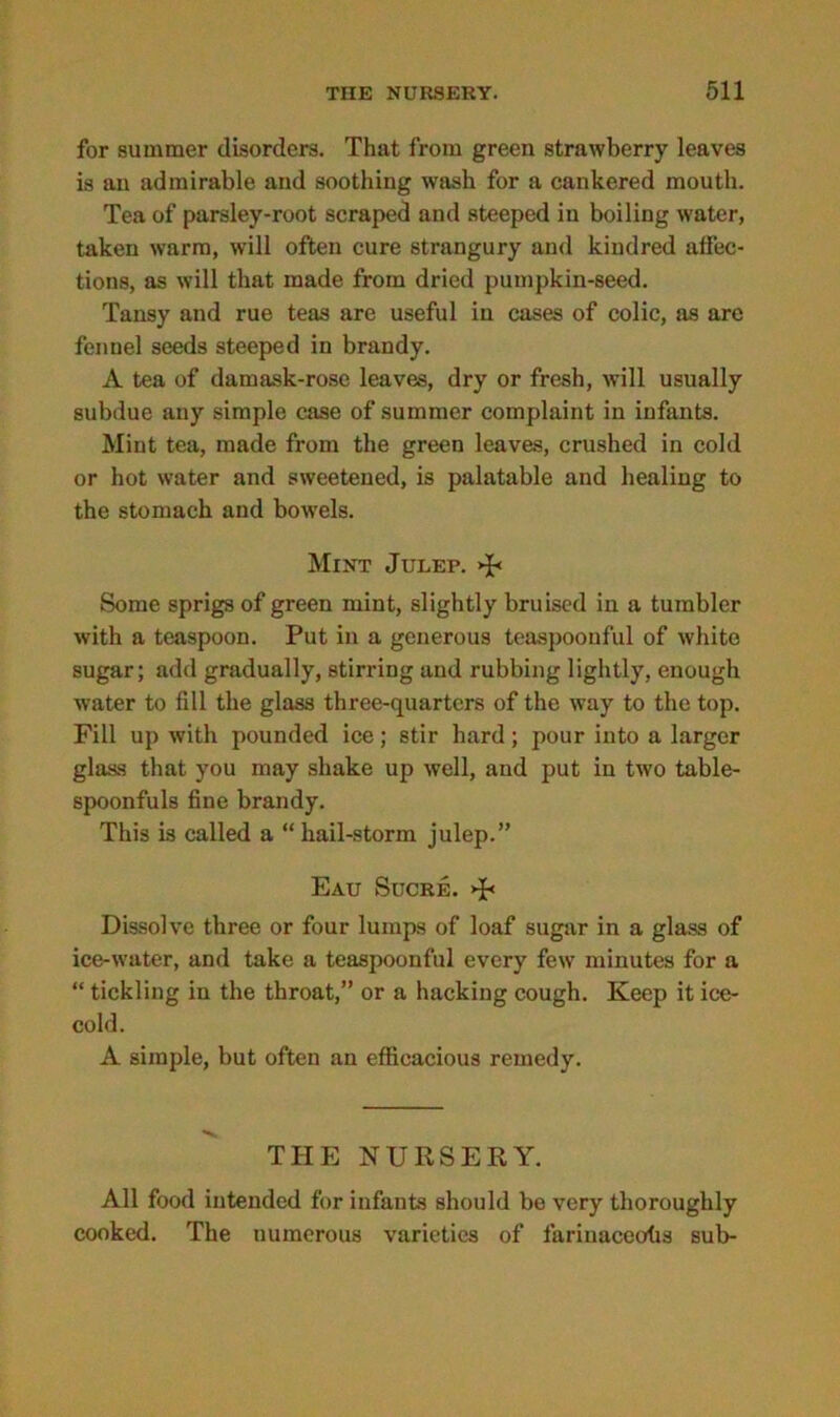 for summer disorders. That from green strawberry leaves is an admirable and soothing wash for a cankered mouth. Tea of parsley-root scraped and steeped in boiling water, taken warm, will often cure strangury and kindred affec- tions, as will that made from dried pumpkin-seed. Tansy and rue teas are useful in cases of colic, as arc fennel seeds steeped in brandy. A tea of damask-rose leaves, dry or fresh, will usually subdue any simple case of summer complaint in infants. Mint tea, made from the green leaves, crushed in cold or hot water and sweetened, is palatable and healing to the stomach and bowels. Mint Julep. >P Some sprigs of green mint, slightly bruised in a tumbler with a teaspoon. Put in a generous teaspoonful of white sugar; add gradually, stirring and rubbing lightly, enough water to fill the glass three-quarters of the way to the top. Fill up with pounded ice; stir hard; pour into a larger glass that you may shake up well, and put in two table- spoonfuls fine brandy. This is called a “hail-storm julep.” Eau Sucre. >p Dissolve three or four lumps of loaf sugar in a glass of ice-water, and take a teaspoonful every few minutes for a “ tickling in the throat,” or a hacking cough. Keep it ice- cold. A simple, but often an efficacious remedy. THE NURSERY. All food intended for infants should be very thoroughly cooked. The numerous varieties of fariuaceofis sub-