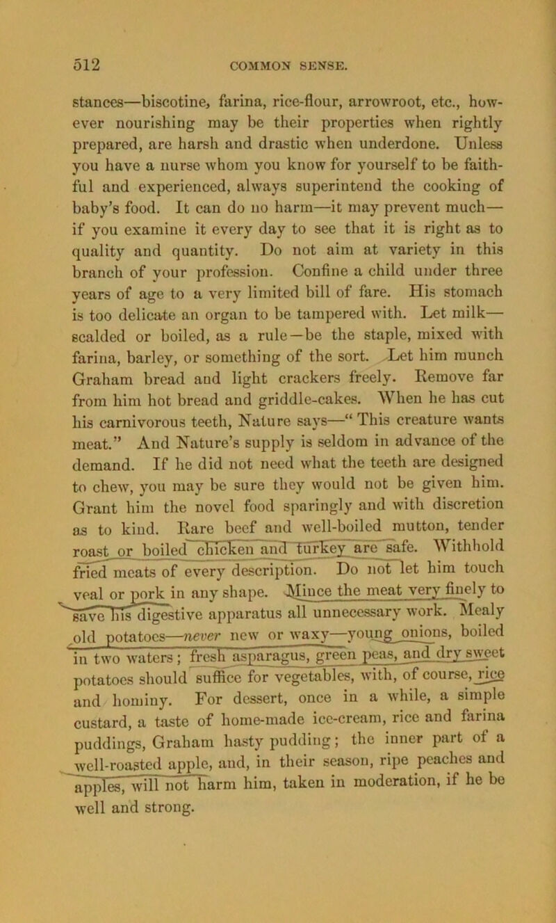 stances—biscotine, farina, rice-flour, arrowroot, etc., how- ever nourishing may be their properties when rightly prepared, are harsh and drastic when underdone. Unless you have a nurse whom you know for yourself to be faith- ful and experienced, always superintend the cooking of baby’s food. It can do no harm—it may prevent much— if you examine it every day to see that it is right as to quality and quantity. Do not aim at variety in this branch of your profession. Confine a child under three vears of age to a very limited bill of fare. His stomach is too delicate an organ to be tampered with. Let milk— scalded or boiled, as a rule—be the staple, mixed with farina, barley, or something of the sort. Let him munch Graham bread and light crackers freely. Remove far from him hot bread and griddle-cakes. When he has cut his carnivorous teeth, Nature says—“ This creature wants meat.” And Nature’s supply is seldom in advance of the demand. If he did not need what the teeth are designed to chew, you may be sure they would not be given him. Grant him the novel food sparingly and with discretion as to kind. Rare beef and well-boiled mutton, tender roast or boiled chicken and tur1- *e. Withhold fried meats of every description. _ . et him touch veal or pork in any shape. Afiuee the meat very finely to 'gave bis digestive apparatus all unnecessary work. Mealy old potatoes—never new or waxy—youngjmions, boiled in two waters ; fresh asparagus, green peas, and dry sweet potatoes should suffice for vegetables, with, of course, rice and hominy. For dessert, once in a while, a simple custard, a taste of home-made ice-cream, rice and farina puddings, Graham hasty pudding; the inner part of a well-roasted apple, and, in their season, ripe peaches and applraTA^^i^harm him, taken in moderation, if he be well and strong.