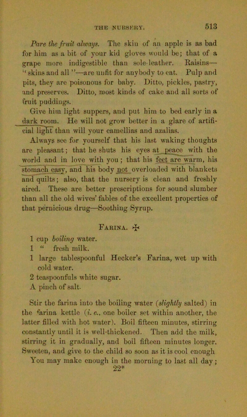 Pare the fruit always. The skin of an apple is as bad for him sis a bit of your kid gloves would be; that of a grape more indigestible than sole-leather. Raisins— “ skins and all ”—are unfit for anybody to eat. Pulp and pits, they are poisonous for baby. Ditto, pickles, pastry, and preserves. Ditto, most kinds of cake and all sorts of fruit puddings. Give him light suppers, and put him to bed early in a dark room. He will not grow better in a glare of artifi- cial light than will your camellias and azalias. Always see for yourself that his last waking thoughts are pleasant; that he shuts his eyes at peace with the world and in love with you; that his feet are warm, his stomach easy, and his body not overloaded with blankets and quilts; also, that the nursery is clean and freshly aired. These are better prescriptions for sound slumber than all the old wives’ fables of the excellent properties of that pernicious drug—Soothing Syrup. Farina. »J< 1 cup boiling water. 1 “ fresh milk. 1 large tablespoonful Hecker’s Farina, ivet up with cold water. 2 teaspoonfuls white sugar. A pinch of salt. Stir the farina into the boiling water (slightly salted) in the farina kettle (i. e., one boiler set within another, the latter filled with hot water). Boil fifteen minutes, stirring constantly until it is well-thickened. Then add the milk, stirring it in gradually, and boil fifteen minutes longer. Sweeten, and give to the child so soon as it is cool enough You may make enough in the morning to last all day; 22*