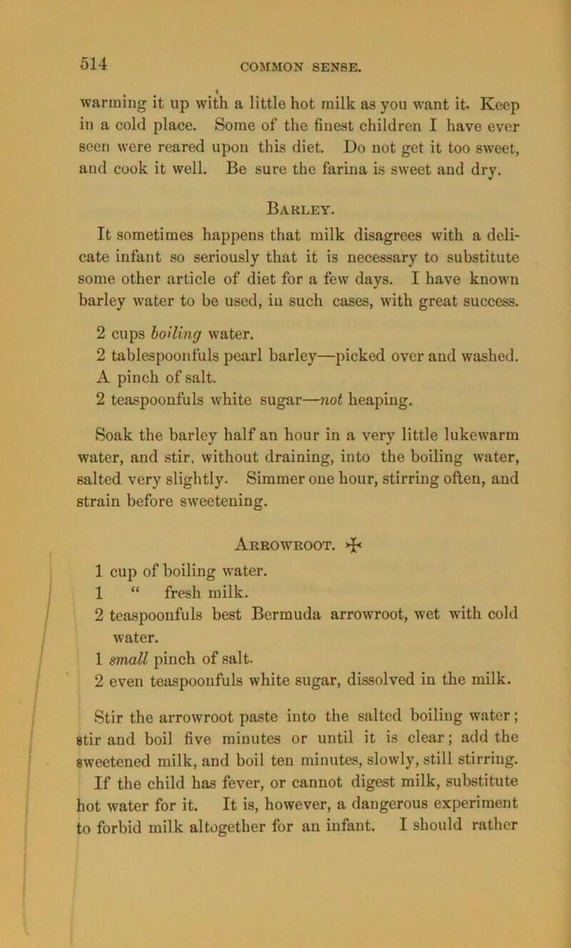 wanning it up with a little hot milk as you want it Keep in a cold place. Some of the finest children I have ever seen were reared upon this diet. Do not get it too sweet, and cook it well. Be sure the farina is sweet and dry. Barley. It sometimes happens that milk disagrees with a deli- cate infant so seriously that it is necessary to substitute some other article of diet for a few days. I have known barley water to be used, in such cases, with great success. 2 cups boiling water. 2 tablespoonfuls pearl barley—picked over and washed. A pinch of salt. 2 teaspoonfuls white sugar—not heaping. Soak the barley half an hour in a very little lukewarm water, and stir, without draining, into the boiling water, salted very slightly. Simmer one hour, stirring often, and strain before sweetening. Arrowroot. >J< 1 cup of boiling water. 1 “ fresh milk. 2 teaspoonfuls best Bermuda arrowroot, wet with cold water. 1 small pinch of salt. 2 even teaspoonfuls white sugar, dissolved in the milk. Stir the arrowroot paste into the salted boiling water; stir and boil five minutes or until it is clear; add the sweetened milk, and boil ten minutes, slowly, still stirring. If the child has fever, or cannot digest milk, substitute hot water for it. It is, however, a dangerous experiment to forbid milk altogether for an infant. I should rather