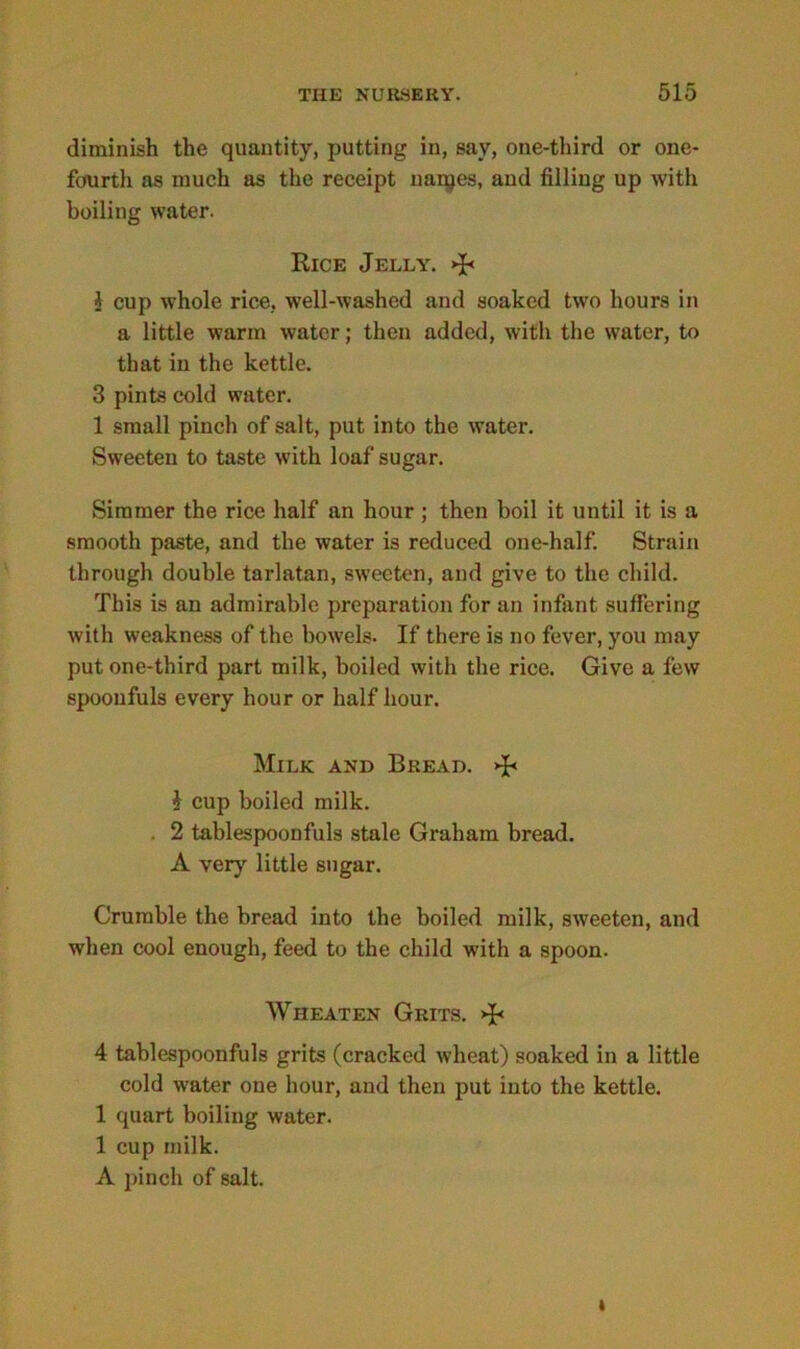 diminish the quantity, putting in, say, one-third or one- fourth as much as the receipt nanjes, and filling up with boiling water. Rice Jelly', dr i cup whole rice, well-washed and soaked two hours in a little warm water; then added, with the water, to that in the kettle. 3 pints cold water. 1 small pinch of salt, put into the water. Sweeten to taste with loaf sugar. Simmer the rice half an hour; then boil it until it is a smooth paste, and the water is reduced one-half. Strain through double tarlatan, sweeten, and give to the child. This is an admirable preparation for an infant suffering with weakness of the bowels. If there is no fever, you may put one-third part milk, boiled with the rice. Give a few spoonfuls every hour or half hour. Milk and Bread. £ cup boiled milk. . 2 tablespoonfuls stale Graham bread. A very little sugar. Crumble the bread into the boiled milk, sweeten, and when cool enough, feed to the child with a spoon. Wheaten Grits, db 4 tablespoonfuls grits (cracked wheat) soaked in a little cold water one hour, and then put into the kettle. 1 quart boiling water. 1 cup milk. A pinch of salt.