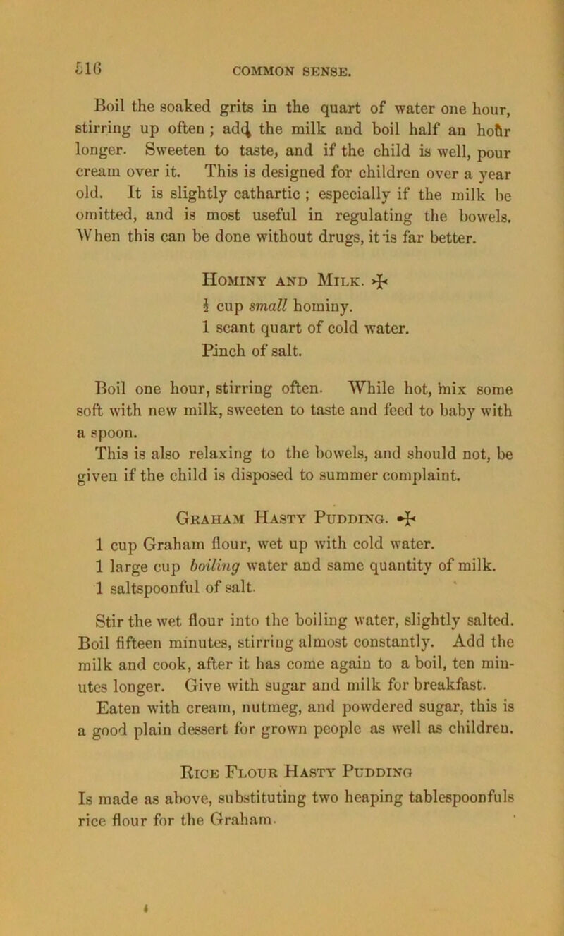 Lit) Boil the soaked grits in the quart of water one hour, stirring up often ; adc^ the milk and boil half an hofir longer. Sweeten to taste, and if the child is well, pour cream over it. This is designed for children over a year old. It is slightly cathartic ; especially if the milk he omitted, and is most useful in regulating the bowels. When this can be done without drugs, it'is far better. Hominy and Milk. $ cup small hominy. 1 scant quart of cold water. Pinch of salt. Boil one hour, stirring often. While hot, 'mix some soft with new milk, sweeten to taste and feed to baby with a spoon. This is also relaxing to the bowels, and should not, be given if the child is disposed to summer complaint. Graham Hasty Pudding. 1 cup Graham flour, wet up with cold water. 1 large cup boiling water and same quantity of milk. 1 saltspoonful of salt. Stir the wet flour into the boiling water, slightly salted. Boil fifteen minutes, stirring almost constantly. Add the milk and cook, after it has come again to a boil, ten min- utes longer. Give with sugar and milk for breakfast. Eaten with cream, nutmeg, and powdered sugar, this is a good plain dessert for grown people as well as children. Rice Flour Hasty Pudding Is made as above, substituting two heaping tablespoonfuls rice flour for the Graham. i