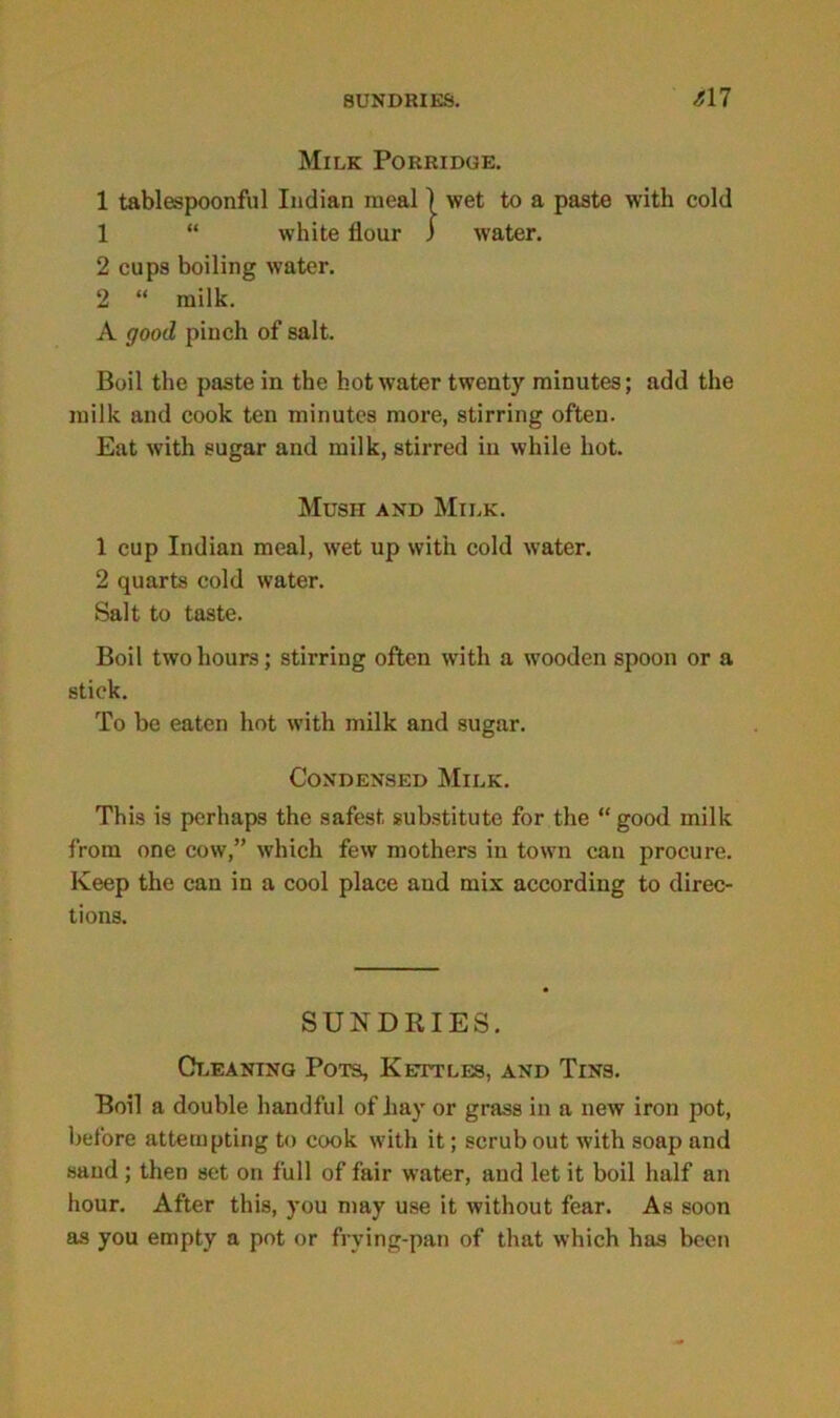 Milk Porridge. 1 tablespoonful Indian meal j wet to a paste with cold 1 “ white flour ) water. 2 cups boiling water. 2 “ milk. A good pinch of salt. Boil the paste in the hot water twenty minutes; add the milk and cook ten minutes more, stirring often. Eat with sugar and milk, stirred in while hot. Mush and Milk. 1 cup Indian meal, wet up with cold water. 2 quarts cold water. Salt to taste. Boil two hours; stirring often with a wooden spoon or a stick. To be eaten hot with milk and sugar. Condensed Milk. This is perhaps the safest substitute for the “good milk from one cow,” which few mothers in town can procure. Keep the can in a cool place and mix according to direc- tions. SUNDRIES. Cleaning Pots, Kettles, and Tins. Boil a double handful of hay or grass in a new iron pot, before attempting to cook with it; scrub out with soap and sand ; then set on full of fair water, and let it boil half an hour. After this, you may use it without fear. As soon as you empty a pot or frying-pan of that which has been