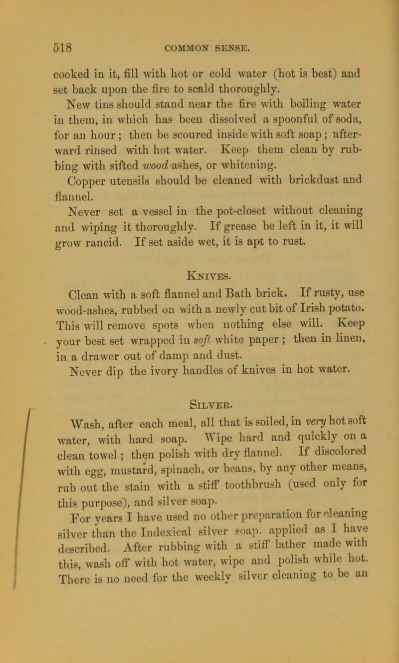cooked in it, fill with hot or cold water (hot is best) and set back upon the fire to scald thoroughly. New tins should stand near the fire with boiling water in them, in which has been dissolved a spoonful of soda, for an hour ; then be scoured inside with soft soap; after- ward rinsed with hot water. Keep them clean by rub- bing with sifted wood-ashes, or whitening. Copper utensils should be cleaned with brickdust and flannel. Never set a vessel in the pot-closet without cleaning and wiping it thoroughly. If grease be left in it, it will grow rancid. If set aside wet, it is apt to rust. Knives. Clean with a soft flannel and Bath brick. If rusty, use wood-ashes, rubbed on with a newly cut bit of Irish potato. This will remove spots when nothing else will. Keep your best set wrapped in soft white paper ; then in linen, in a drawer out of damp and dust. Never dip the ivory handles of knives in hot water. Silver. Wash, after each meal, all that is soiled, in very hot soft water, with hard soap. ipe hard and quickly on a clean towel; then polish with dry flannel. If discolored with egg, mustard, spinach, or beans, by any other means, rub out the stain with a stiff toothbrush (used only for this purpose), and silver soap. For years I have used no other preparation for cleaning silver than the Indexical silver soap, applied as I have described. After rubbing with a stiff lather made with this, wash off with hot water, wipe and polish while hot. There is no need for the weekly silver cleaning to be an
