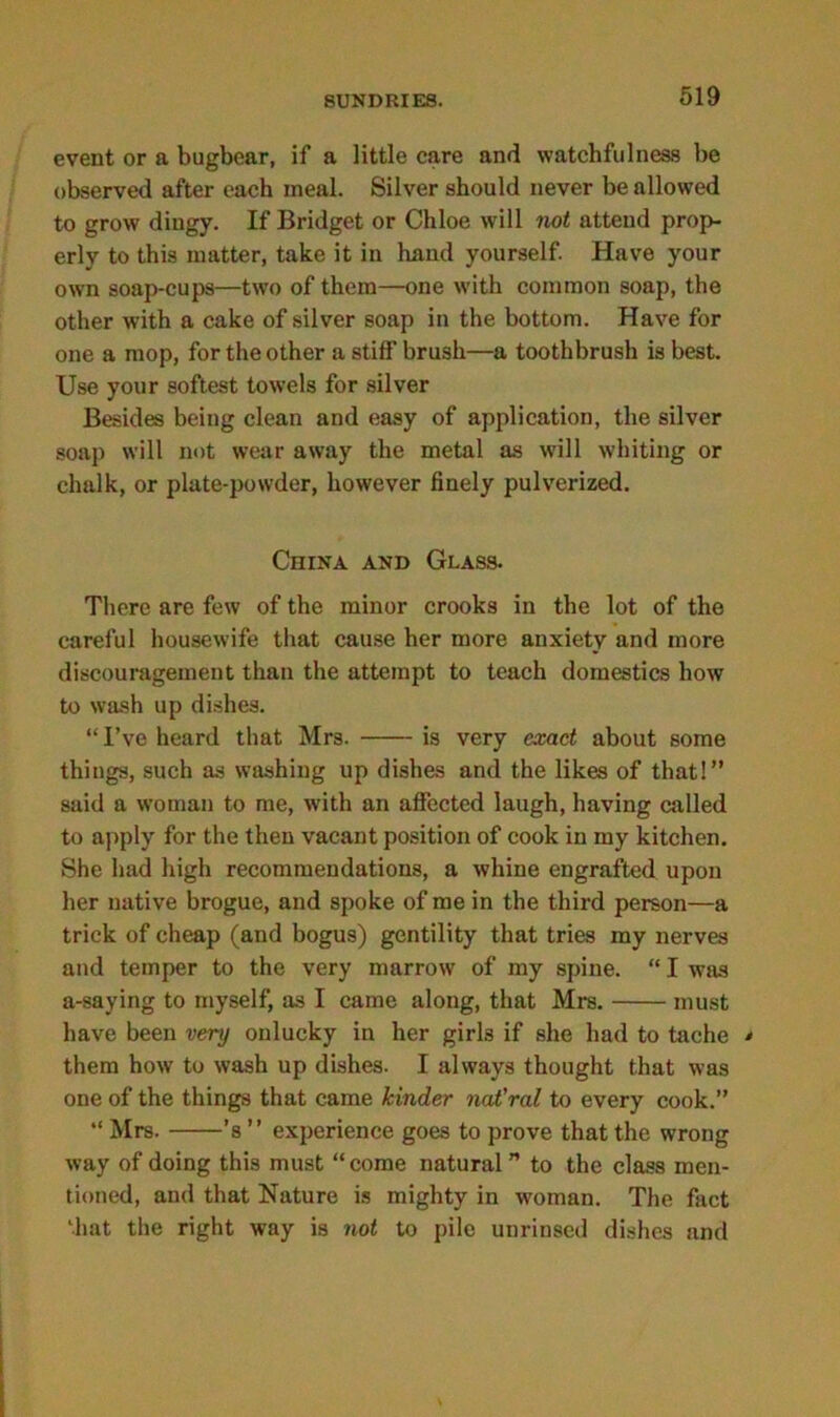 event or a bugbear, if a little care and watchfulness be observed after each meal. Silver should never be allowed to grow dingy. If Bridget or Chloe will not attend prop- erly to this matter, take it in hand yourself. Have your own soap-cups—two of them—one with common soap, the other with a cake of silver soap in the bottom. Have for one a mop, for the other a stiff brush—a toothbrush is best. Use your softest towels for silver Besides being clean and easy of application, the silver soap will not wear away the metal as will whiting or chalk, or plate-powder, however finely pulverized. China and Glass. There are few of the minor crooks in the lot of the careful housewife that cause her more anxiety and more discouragement than the attempt to teach domestics how to wash up dishes. “I’ve heard that Mrs. is very exact about some things, such as washing up dishes and the likes of that!” said a woman to me, with an affected laugh, having called to apply for the then vacant position of cook in my kitchen. She had high recommendations, a whine engrafted upon her native brogue, and spoke of me in the third person—a trick of cheap (and bogus) gentility that tries my nerves and temper to the very marrow of my spine. “ I was a-saying to myself, as I came along, that Mrs. must have been very onlucky in her girls if she had to tache * them how to wash up dishes. I always thought that was one of the things that came kinder nat'ral to every cook.” “ Mrs. ’s ” experience goes to prove that the wrong way of doing this must “ come natural ” to the class men- tioned, and that Nature is mighty in woman. The fact Miat the right way is not to pile unrinsed dishes and