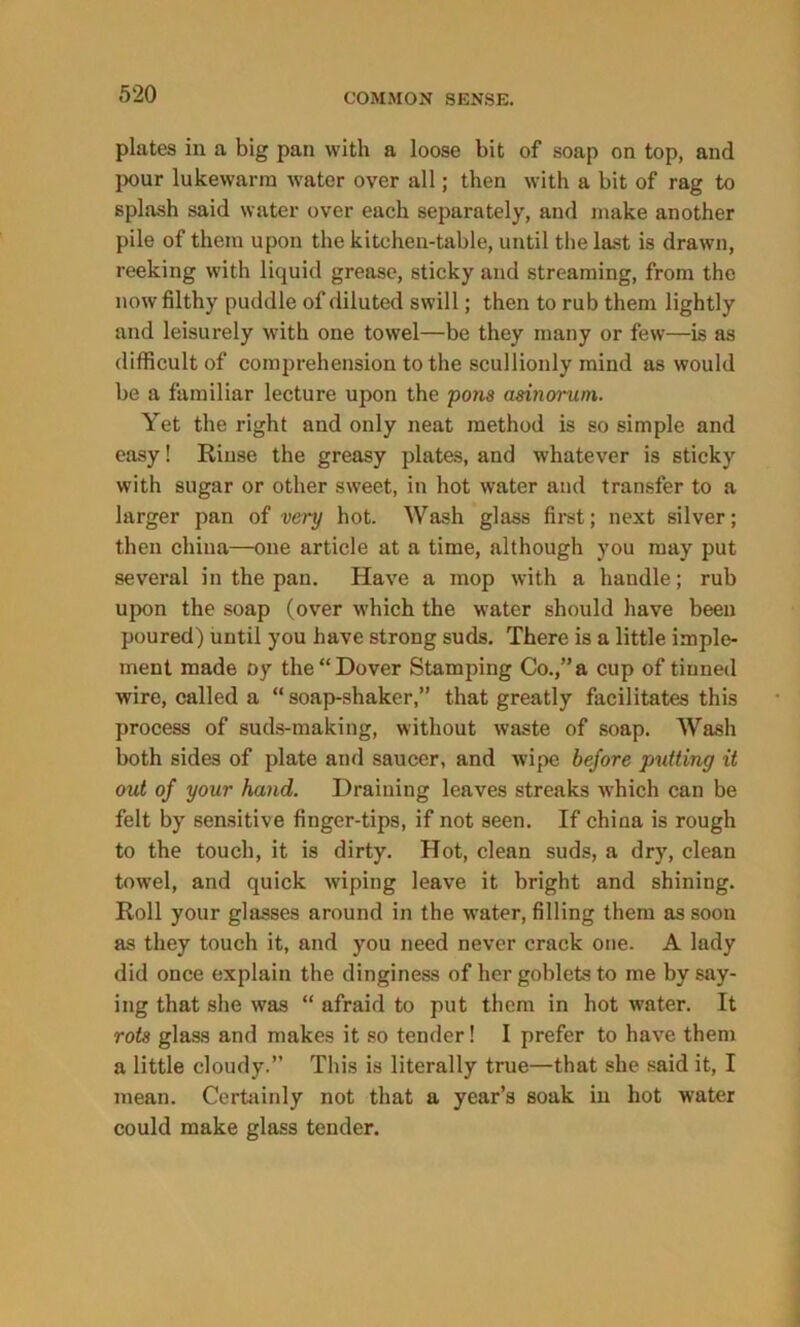 plates in a big pan with a loose bit of soap on top, and pour lukewarm water over all; then with a bit of rag to splash said water over each separately, and make another pile of them upon the kitchen-table, until the last is drawn, reeking with liquid grease, sticky and streaming, from the now filthy puddle of diluted swill; then to rub them lightly and leisurely with one towel—be they many or few—is as difficult of comprehension to the scullionly mind as would be a familiar lecture upon the pons asinorum. Yet the right and only neat method is so simple and easy! Rinse the greasy plates, and whatever is sticky with sugar or other sweet, in hot water and transfer to a larger pan of very hot. Wash glass first; next silver; then china—one article at a time, although you may put several in the pan. Have a mop with a handle; rub upon the soap (over which the water should have been poured) until you have strong suds. There is a little imple- ment made oy the “Dover Stamping Co.,” a cup of tiuned wire, called a “soap-shaker,” that greatly facilitates this process of suds-making, without waste of soap. Wash both sides of plate and saucer, and wipe before putting it out of your hand. Draining leaves streaks which can be felt by sensitive finger-tips, if not seen. If china is rough to the touch, it is dirty. Hot, clean suds, a dry, clean towel, and quick wiping leave it bright and shining. Roll your glasses around in the water, filling them as soon as they touch it, and you need never crack one. A lady did once explain the dinginess of her goblets to me by say- ing that she was “ afraid to put them in hot water. It rots glass and makes it so tender! I prefer to have them a little cloudy.” This is literally true—that she said it, I mean. Certainly not that a year’s soak in hot water could make glass tender.