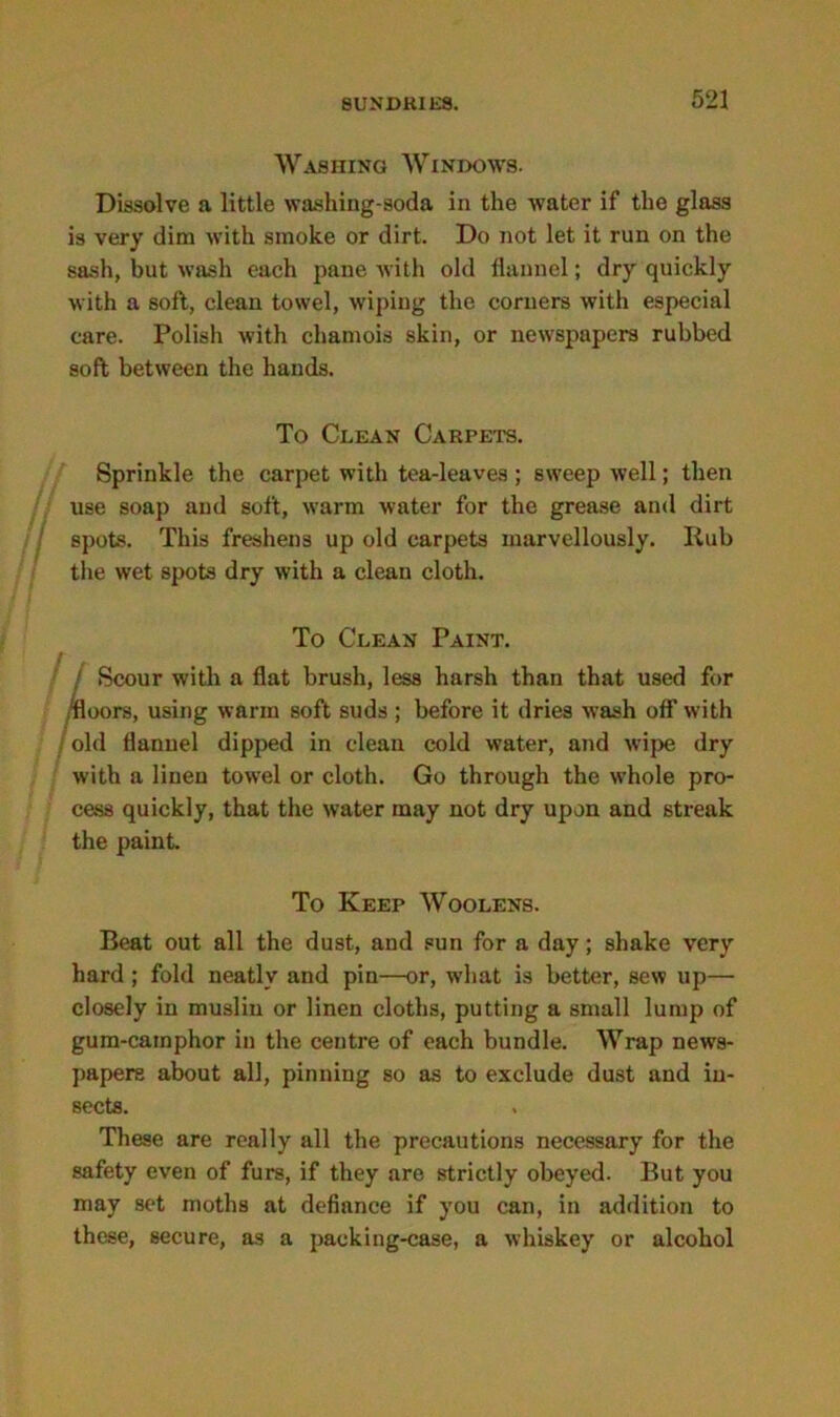 Washing Windows. Dissolve a little washing-soda in the Avater if the glass is very dim Avith smoke or dirt. Do not let it run on the sash, but wash each pane with old flannel; dry quickly with a soft, clean towel, wiping the corners Avith especial care. Polish Avith chamois skin, or newspapers rubbed soft between the hands. To Clean Carpets. Sprinkle the carpet with tea-leaves; sweep Avell; then use soap and soft, Avarm water for the grease and dirt spots. This freshens up old carpets marvellously. Iiub the wet spots dry Avith a clean cloth. I, To Clean Paint. Scour Avith a flat brush, less harsh than that used for floors, using warm soft suds; before it dries wash off with old flannel dipped in clean cold water, and Avipe dry Avith a linen towel or cloth. Go through the whole pro- cess quickly, that the Avater may not dry upon and streak the paint. To Keep Woolens. Beat out all the dust, and sun for a day; shake very hard ; fold neatly and pin—or, what is better, sew up— closely in muslin or linen cloths, putting a small lump of gum-camphor in the centre of each bundle. Wrap news- papers about all, pinning so as to exclude dust and in- sects. These are really all the precautions necessary for the safety even of furs, if they are strictly obeyed. But you may sot moths at defiance if you can, in addition to these, secure, as a packing-case, a whiskey or alcohol