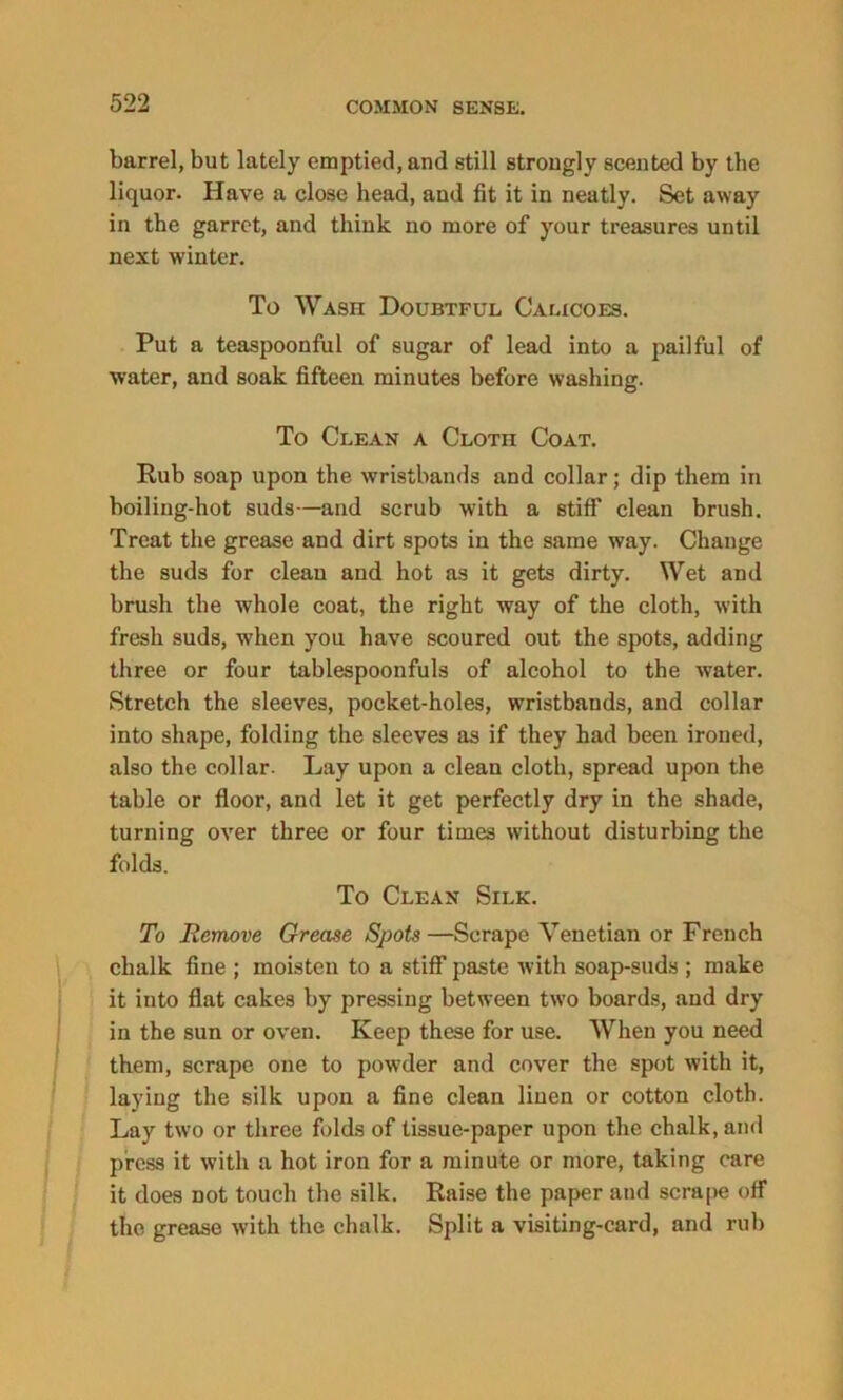 barrel, but lately emptied, and still strongly scented by the liquor. Have a close head, and fit it in neatly. Set away in the garret, and think no more of your treasures until next winter. To Wash Doubtful Calicoes. Put a teaspoonful of sugar of lead into a pailful of water, and soak fifteen minutes before washing. To Clean a Cloth Coat. Rub soap upon the wristbands and collar; dip them in boiling-hot suds—and scrub with a stiff clean brush. Treat the grease and dirt spots in the same way. Change the suds for clean and hot as it gets dirty. Wet and brush the whole coat, the right way of the cloth, with fresh suds, when you have scoured out the spots, adding three or four tablespoonfuls of alcohol to the water. Stretch the sleeves, pocket-holes, wristbands, and collar into shape, folding the sleeves as if they had been ironed, also the collar. Lay upon a clean cloth, spread upon the table or floor, and let it get perfectly dry in the shade, turning over three or four times without disturbing the folds. To Clean Silk. To Remove Grease Spots—Scrape Venetian or French chalk fine ; moisten to a stiff paste with soap-suds ; make it into flat cakes by pressing between two boards, and dry in the sun or oven. Keep these for use. When you need them, scrape one to powder and cover the spot with it, laying the silk upon a fine clean linen or cotton cloth. Lay two or three folds of tissue-paper upon the chalk, and press it with a hot iron for a minute or more, taking care it does Dot touch the silk. Raise the paper and scrape off the grease with the chalk. Split a visiting-card, and rub
