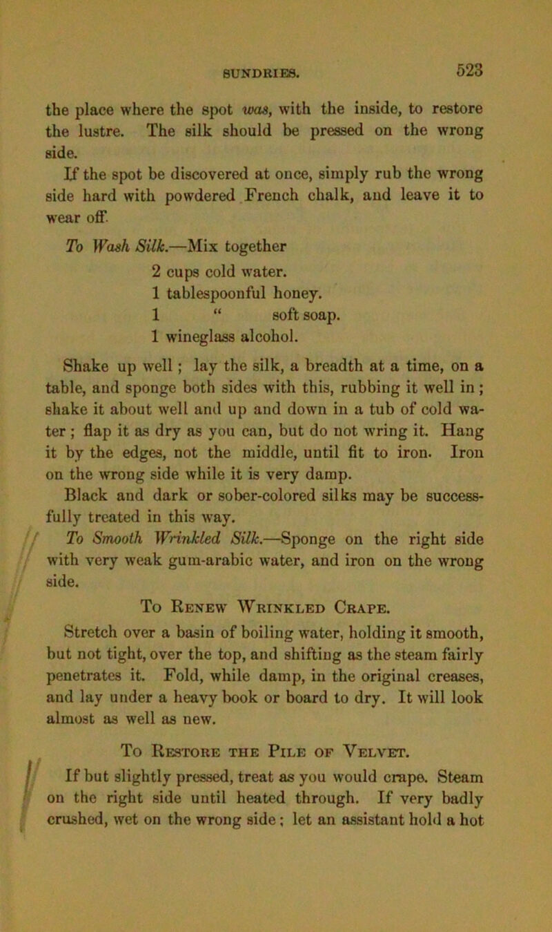 the place where the spot was, with the inside, to restore the lustre. The silk should be pressed on the wrong side. If the spot be discovered at once, simply rub the wrong side hard with powdered French chalk, and leave it to wear off. To Wash Silk.—Mix together 2 cups cold water. 1 tablespoonful honey. 1 “ soft soap. 1 wineglass alcohol. Shake up well; lay the silk, a breadth at a time, on a table, and sponge both sides with this, rubbing it well in; shake it about well and up and down in a tub of cold wa- ter ; flap it as dry as you can, but do not wring it. Hang it by the edges, not the middle, until fit to iron. Iron on the wrong side while it is very damp. Black and dark or sober-colored silks may be success- fully treated in this way. To Smooth Wrinkled Silk.—Sponge on the right side with very weak gum-arabic water, and iron on the wrong side. To Renew Wrinkled Crape. Stretch over a basin of boiling water, holding it smooth, but not tight, over the top, and shifting as the steam fairly penetrates it. Fold, while damp, in the original creases, and lay under a heavy book or board to dry. It will look almost as well as new. To Restore the Pile of Velvet. I If but slightly pressed, treat as you would crape. Steam on the right side until heated through. If very badly crushed, wet on the wrong side; let an assistant hold a hot