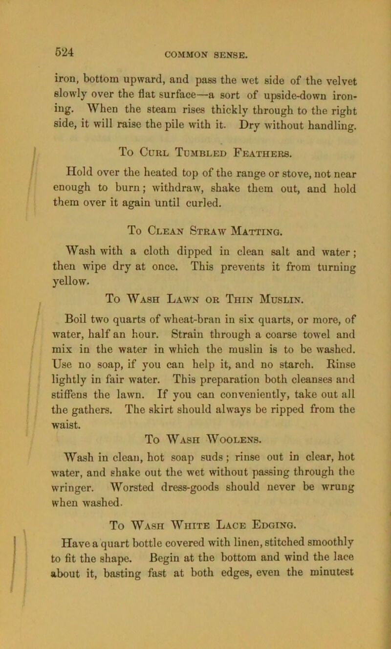iron, bottom upward, and pass the wet side of the velvet slowly over the flat surface—a sort of upside-down iron- ing. When the steam rises thickly through to the right side, it will raise the pile with it. Dry without handling. To Curl Tumbled Feathers. Hold over the heated top of the range or stove, not near enough to burn; withdraw, shake them out, and hold them over it again until curled. To Clean Straw Matting. Wash with a cloth dipped in clean salt and water; then wipe dry at once. This prevents it from turning yellow. To Wash Lawn or Thin Muslin. Boil two quarts of wheat-bran in six quarts, or more, of water, half an hour. Strain through a coarse towel and mix in the water in which the muslin is to be washed. Use no soap, if you can help it, and no starch. Rinse lightly in fair water. This preparation both cleanses and stiffens the lawn. If you can conveniently, take out all the gathers. The skirt should always be ripped from the waist. To Wash Woolens. Wash in clean, hot soap suds; rinse out in clear, hot water, and shake out the wet without passing through the wringer. Worsted dress-goods should never be wrung when washed. To Wash White Lace Edging. Have a quart bottle covered with linen, stitched smoothly to fit the shape. Begin at the bottom and wind the lace about it, basting fast at both edges, even the minutest