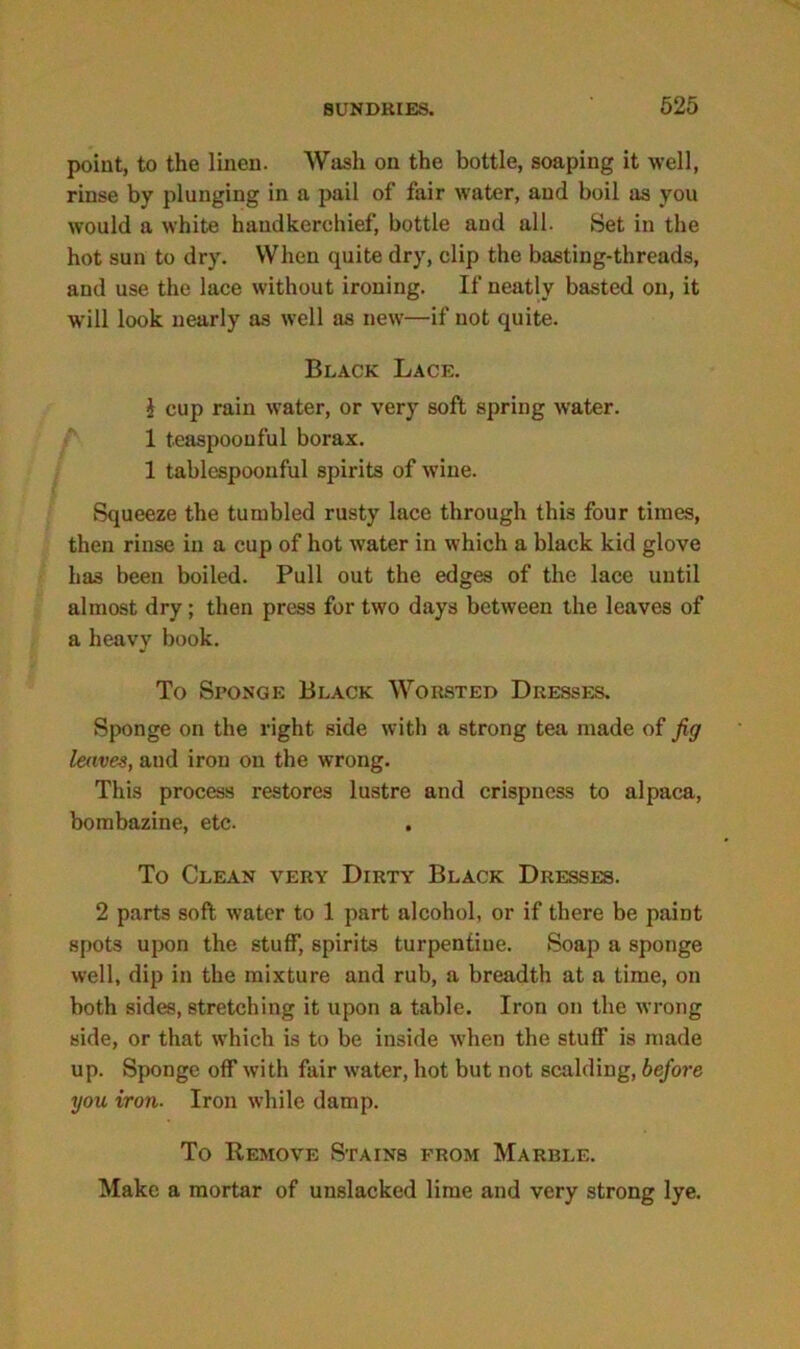 point, to the linen. Wash on the bottle, soaping it well, rinse by plunging in a pail of fair water, and boil as you would a white handkerchief, bottle and all. Set in the hot sun to dry. When quite dry, clip the basting-threads, and use the lace without ironing. If neatly basted on, it will look nearly as well as new—if not quite. Black Lace. I cup rain water, or very soft spring water. 1 teaspoouful borax. 1 tablespoonful spirits of wine. Squeeze the tumbled rusty lace through this four times, then rinse in a cup of hot water in which a black kid glove has been boiled. Pull out the edges of the lace until almost dry; then press for two days between the leaves of a heavy book. To Sponge Black Worsted Dresses. Sponge on the right side with a strong tea made of fig leaves, and iron on the wrong. This process restores lustre and crispness to alpaca, bombazine, etc. To Clean very Dirty Black Dresses. 2 parts soft water to 1 part alcohol, or if there be paint spots upon the stuff, spirits turpentine. Soap a sponge well, dip in the mixture and rub, a breadth at a time, on both sides, stretching it upon a table. Iron on the wrong side, or that which is to be inside when the stuff is made up. Sponge off with fair water, hot but not scalding, before you iron■ Iron while damp. To Remove Stains from Marble. Make a mortar of unslacked lime and very strong lye.