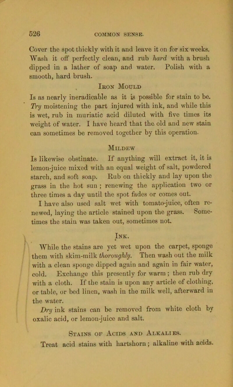 Cover the spot thickly with it and leave it on for six weeks. Wash it off perfectly clean, and rub hard with a brush dipped in a lather of soap and water. Polish with a smooth, hard brush. , Iron Mould Is as nearly ineradicable as it is possible for stain to be. Try moistening the part injured with ink, and while this is wet, rub in muriatic acid diluted with five times its weight of water. I have heard that the old and new stain can sometimes be removed together by this operation. Mildew Is likewise obstinate. If anything will extract it, it is lemon-juice mixed with an equal weight of salt, powdered starch, and soft soap. Rub on thickly and lay upon the grass in the hot sun ; renewing the application two or three times a day until the spot fades or comes out. I have also used salt wet with tomato-juice, often re- newed, laying the article stained upon the grass. Some- times the stain was taken out, sometimes not. Ink. • While the stains are yet wet upon the carpet, sponge them with skim-milk thoroughly. Then wash out the milk with a clean sponge dipped again and again in fair water, cold. Exchange this presently for warm ; then rub dry with a cloth. If the stain is upon any article of clothing, or table, or bed linen, wash in the milk well, afterward in the water. Dry ink stains can be removed from white cloth by oxalic acid, or lemon-juice and salt. Stains of Acids and Alkalies. Treat acid stains with hartshorn; alkaline with acids.