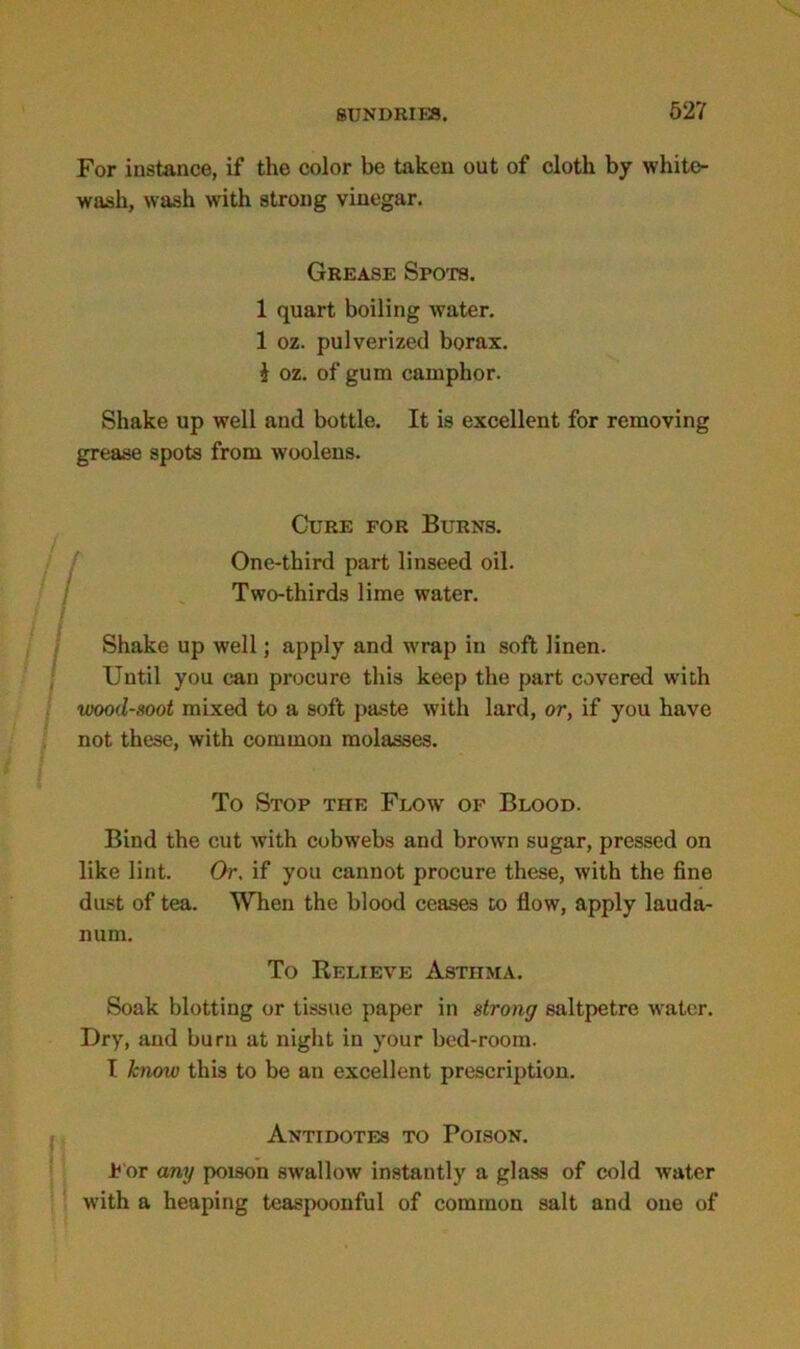 For instance, if the color be taken out of cloth by white- wash, wash with strong vinegar. Grease Spots. 1 quart boiling water. 1 oz. pulverized borax. } oz. of gum camphor. Shake up well and bottle. It is excellent for removing grease spots from woolens. / Cure for Burns. One-third part linseed oil. Two-thirds lime water. I > Shake up well; apply and wrap in soft linen. Until you can procure this keep the part covered with wood-soot mixed to a soft paste with lard, or, if you have not these, with common molasses. To Stop the Flow of Blood. Bind the cut with cobwebs and brown sugar, pressed on like lint. Or. if you cannot procure these, with the fine dust of tea. When the blood ceases to flow, apply lauda- num. To Relieve Astiima. Soak blotting or tissue paper in strong saltpetre water. Dry, and burn at night in your bed-room. I know this to be an excellent prescription. Antidotes to Poison. For any poison swallow instantly a glass of cold water with a heaping teaspoonful of common salt and one of