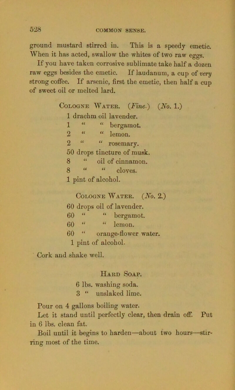 ground mustard stirred in. This is a speedy emetic. When it has acted, swallow the whites of two raw eggs. If you have taken corrosive sublimate take half a dozen raw eggs besides the emetic. If laudanum, a cup of very strong coffee. If arsenic, first the emetic, then half a cup of sweet oil or melted lard. Cologne Water. {Fine.) {No. 1.) 1 drachm oil lavender. 1 “ “ bergamot. 2 “ “ lemon. 2 “ “ rosemary. 50 drops tincture of musk. 8 “ oil of cinnamon. 8 “ “ cloves. 1 pint of alcohol. Cologne Water. (No. 2.) 60 drops oil of lavender. 60 “ “ bergamot. 60 “ “ lemon. 60 “ orange-flower water. 1 pint of alcohol. Cork and shake well. Hard Soap. 6 lbs. washing soda. 3 “ unslaked lime. Pour on 4 gallons boiling water. Let it stand until perfectly clear, then drain off. Put in 6 lbs. clean fat. Boil until it begins to harden—about two hours—stir- ring most of the time.