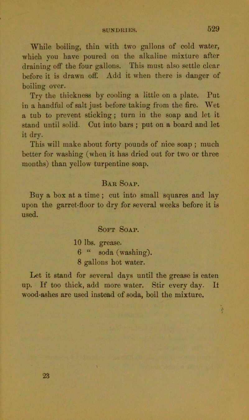 While boiling, thin with two gallons of cold water, which you have poured on the alkaline mixture after draining off the four gallons. This must also settle clear before it is drawn off. Add it when there is danger of boiling over. Try the thickness by cooling a little on a plate. Put in a handful of salt just before taking from the fire. Wet a tub to prevent sticking ; turn in the soap and let it stand until solid. Cut into bars ; put on a board and let it dry. This will make about forty pounds of nice soap ; much better for washing (when it has dried out for two or three months) than yellow turpentine soap. Bar Soap. Buy a box at a time ; cut into small squares and lay upon the garret-floor to dry for several weeks before it is used. Soft Soap. 10 lbs. grease. 6 “ soda (washing). 8 gallons hot water. Let it stand for several days until the grease is eaten up. If too thick, add more water. Stir every day. If wood-ashes are used instead of soda, boil the mixture. 23
