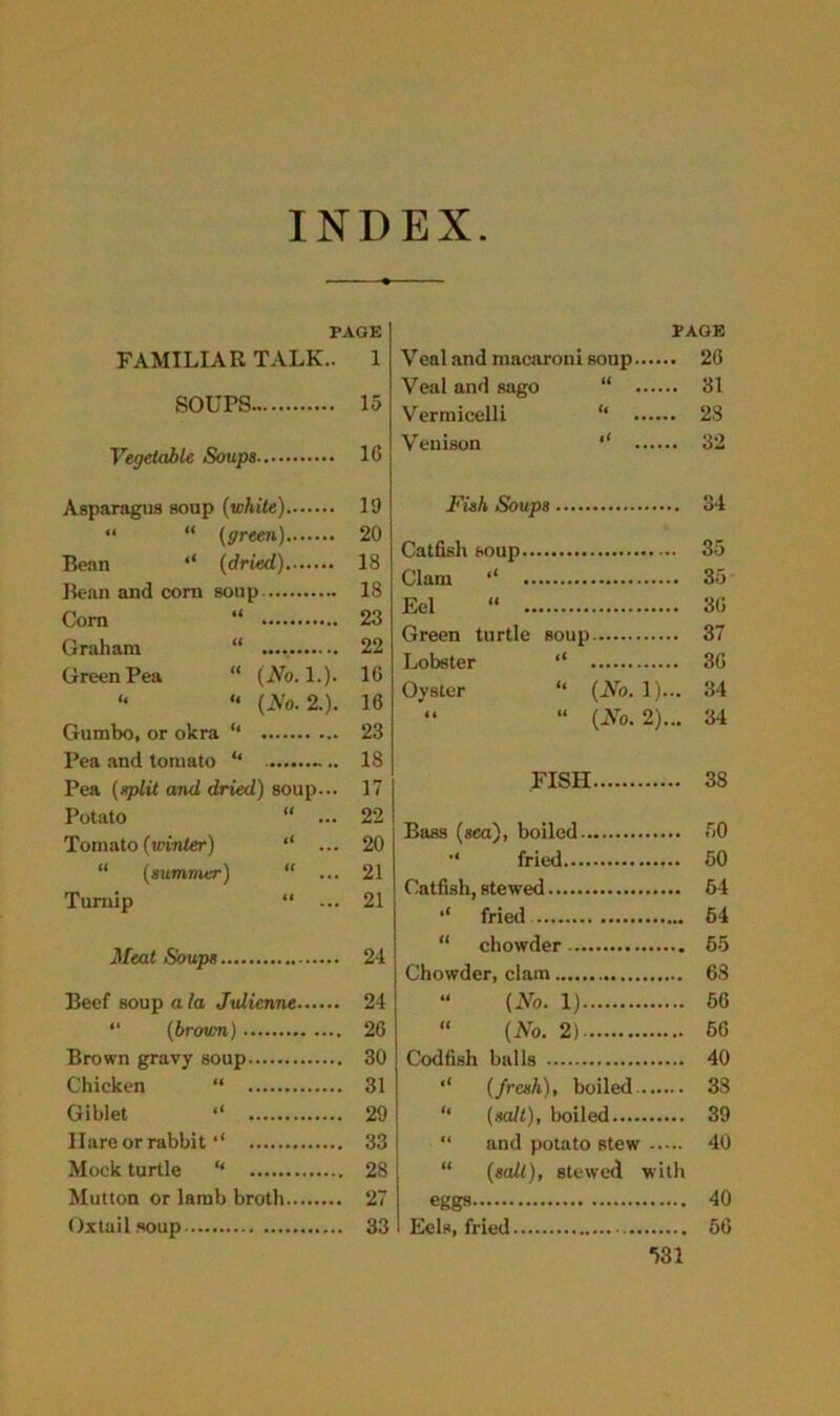 INDEX PAGE FAMILIAR TALK.. 1 SOUPS 15 Vegetable Soups 16 Asparagus soup (white) 19 “ “ (green) 20 Bean (dried) 18 Bean and corn soup 18 Corn “ 23 Graham “ 22 Green Pea “ (No. 1.). 16 “ “ (No. 2.). 16 Gumbo, or okra “ 23 Pea and tomato “ 18 Pea (split and dried) soup... 17 Potato “ ... 22 Tomato (winter) ** ... 20 “ (summer) “ ... 21 Turnip “ ... 21 Meat Soups 24 Beef soup ala Julienne 24 “ (brown) 26 Brown gravy soup 30 Chicken “ 31 Giblet ‘‘ 29 Ilare or rabbit 4‘ 33 Mock turtle “ 28 Mutton or lamb broth 27 Oxtail soup 33 PAGE Veal and macaroni soup 26 Veal and sago “ 31 Vermicelli “ 28 Venison ‘‘ 32 Fish Soups 34 Catfish soup 35 Clam ,l 35 Eel “ 36 Green turtle soup 37 Lobster ‘‘ 36 Oyster “ (No. 1)... 34 “ “ (No. 2)... 34 FISH 38 Bass (sea), boiled 50 fried 50 Catfish, stewed 64 fried 64 “ chowder 55 Chowder, clam 68 “ (No. 1) 56 “ (No. 2) 56 Codfish balls 40 ‘‘ (fresh), boiled 38 “ (salt), boiled 39 “ and potato stew 40 “ (salt), stewed with eggs 40 Eels, fried 56 *>31