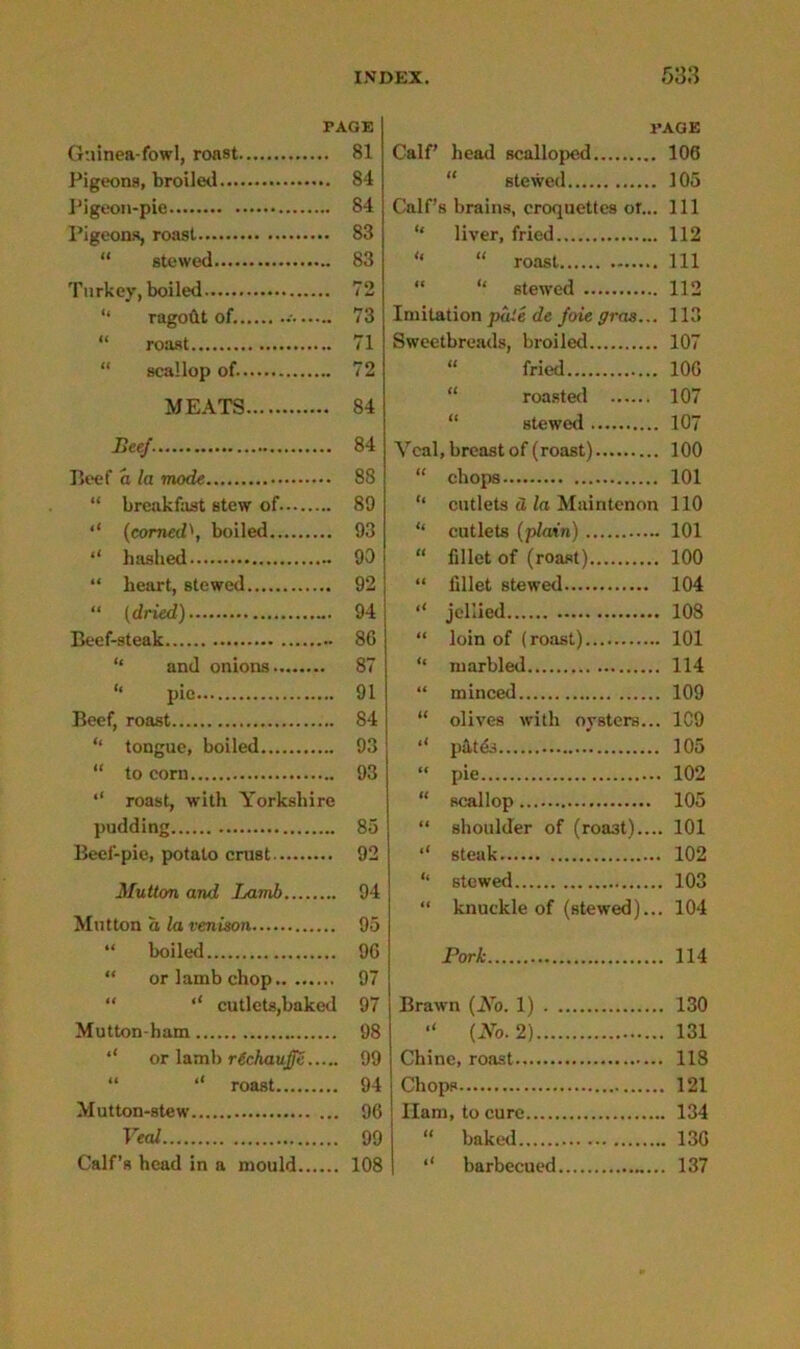 PAGE Guinea-fowl, roast 81 Pigeons, broiled 84 Pigeon-pie 84 Pigeons, roast 83 “ stewed 83 Turkey, boiled 72 '* ragodt of. 73 “ roast 71 “ scallop of. 72 MEATS 84 Beef. 84 Beef a la mode 88 “ breakfast stew of 89 (corned\ boiled 93 hashed 90 “ heart, stewed 92 “ (dried) 94 Beef-steak 86 “ and onions 87 “ pie 91 Beef, roast 84 “ tongue, boiled 93 “ to corn 93 ‘‘ roast, with Yorkshire pudding 85 Beef-pie, potato crust 92 Mutton and Lamb 94 Mutton a la venison 95 “ boiled 9G “ or lamb chop 97 “ ‘‘ cutlets,baked 97 Mutton-ham 98 or lamb rtchauffe 99 “ roast 94 Mutton-stew 96 Veal 99 Calf’s head in a mould 108 PAGE Calf’ head scalloped 106 stewed 105 Calf’s brains, croquettes or... Ill “ liver, fried 112 “ “ roast Ill “ “ 6tewed 112 Imitation pale de foie gras... 113 Sweetbreads, broiled 107 “ fried 10G “ roasted 107 stewed 107 Veal, breast of (roast) 100 “ chops 101 “ cutlets d la Maintenon 110 “ cutlets (plain) 101 “ fillet of (roast) 100 “ fillet stewed 104 “ jellied 108 “ loin of (roast) 101 “ marbled 114 “ minced 109 “ olives with oysters... 109 pates 105 “ pie 102 “ scallop 105 “ shoulder of (roa3t).... 101 steak 102 “ stewed 103 “ knuckle of (stewed)... 104 Pori 114 Brawn (No. 1) 130 “ (No. 2) 131 Chine, roast 118 Chops 121 Ilam, to cure 134 “ baked 13G <( barbecued 137