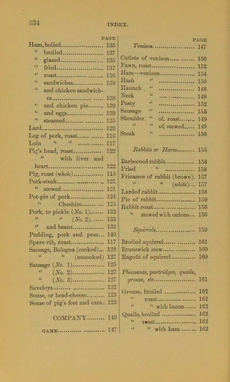 PACK Ham, boiled 135 “ broiled 137 “ glazed 135 “ fried 137 roast 136 ‘‘ sandwiches 133 “ and chicken sandwich- es 138 “ and chicken pie 139 “ and eggs 139 “ steamed 135 Lard 129 Leg of pork, roast..., 116 Loin “ “ 117 Pig’s head, roast 122 with liver and heart 122 Pig, roast (whole) 118 Pork-steak 121 “ stewed 121 Pot-pie of pork 121 ‘‘ Cheshire 125 Pork, to pickle (No. 1) 132 “ “ (No. 2) 133 “ and beans 139 Pudding, pork and peas... 140 Spare-rib, roast 117 Sausage, Bologna (cooked)... 128 “ “ (uncooked) 127 Sausage (No. 1) 125 “ (No. 2) 127 “ (No. 3) 127 Saveloys 132 Souse, or head-cheese 123 Souse of pig’s feet and cars.. 123 COMPANY 140 GAME 147 PAGE Venison 147 Cutlets of venison 150 Fawn, roast 152 Ham—venison 154 Flash “ 150 Haunch. ‘‘ 148 Neck “ 149 Pasty “ 152 Sausage “ 155 Shoulder. “ of, roast 149 “ of, stewed 149 Steak “ 150 Rabbits or Hares 155 Barbecued rabbit 158 Fried “ 158 Fricassee of rabbit (brown). 157 “ “ (white)... 157 Larded rabbit 158 Pie of rabbit 159 Babbit roast 156 “ stewed with onions... 156 Squirrels 159 Broiled squirrel 161 Brunswick stew 160 Bagoht of squirrel 160 Pheasants, partridges, quails, grouse, etc 161 Grouse, broiled 162 “ roast 162 “ ‘‘ with bacon 162 Quails, broiled 162 “ r«ast 162 ‘‘ “ with ham 162